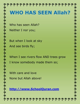 WHO HAS SEEN Allah?
Who has seen Allah?
Neither I nor you;
But when I look at sky
And see birds fly;
When I see rivers flow AND trees grow
I know somebody made them so;
With care and love
None but Allah above!
http://www.SchoolQuran.com
 