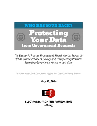  
	
  
	
  
The Electronic Frontier Foundation's Fourth Annual Report on
Online Service Providers’ Privacy and Transparency Practices
Regarding Government Access to User Data
	
  
by Nate Cardozo, Cindy Cohn, Parker Higgins, Kurt Opsahl, and Rainey Reitman
May 15, 2014
ELECTRONIC FRONTIER FOUNDATION
eff.org
	
   	
  
 