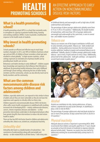 Whatisahealthpromoting
school?
A health promoting school (HPS) is a school that constantly seeks
to strengthen its capacity to promote healthy living, learning
and working conditions (WHO). It aims to provide a multifaceted
response to the health needs of students.
Whyinvestinhealthpromoting
schools?
Schools provide an efficient and effective way to reach large
numbers of people: In 2013, over 90% of children of primary school
age and over 80% of children of lower secondary school age were
enrolled in school globally.1 In high-income countries, school
settings represent an extended arm of primary health care by
providing basic health care services.
Behaviours and habits develop in early childhood2– children acquire
basic knowledge and experiences that influence their lifestyles in
adulthood. By promoting healthy behaviour from early childhood
and through school settings, enhancing the lives of other family
members and the community, schools can also directly reach out to
family members and the community.
Whatarethecommon
noncommunicablediseaserisk
factorsamongchildrenand
adolescents?
Children, especially adolescents, are exposed to risks similar to those
of adults and yet they are more vulnerable as they do not have the
experience and capacity to critically reflect on these risks.
Children exposed to noncommunicable disease (NCD) risk factors
often suffer severe health consequences in adulthood with resulting
increased risk of developing NCDs – mainly cardiovascular diseases,
cancers, chronic respiratory diseases and diabetes – so that
preventive interventions undertaken in developmental phases often
have greater benefits than interventions to reduce risk and restore
health in adults.3
TherearefourkeyNCDriskfactorsfoundinchildrenandadolescents:
unhealthydiet,tobaccouse,alcoholuse,andphysicalinactivity.
Unhealthydiet
Unhealthy diet leads to a double burden of malnutrition – the
coexistence of undernutrition along with overweight and
obesity – or diet-related NCDs in all their forms,4 with rising rates
of childhood obesity and overweight as well as high rates of child
undernutrition and stunting.5
The percentage of obese younger adolescents globally varies from
0.1% to 31.0% in 70 countries.* Additionally, the double burden
of malnutrition, with more than 10% of younger adolescents
overweight and underweight at the same time, is seen in several
low- and middle-income countries.*
Tobaccouse
Tobacco use remains one of the largest contributors to NCDs and
to early mortality among adults.Tobacco use - both smoked and
smokeless - during adolescence increases the risk of persistent
nicotine addiction, leading to regular and sustained tobacco use in
adulthood.5
Globally, almost 25 million younger adolescents smoke
tobacco - one in every 10 girls and one in every 5 boys. Additionally,
almost half of the adolescents - both girls and boys - are exposed to
second-hand smoke in public places.⁶
HEALTH
PROMOTING SCHOOLS
AN EFFECTIVE APPROACH TO EARLY
ACTION ON NONCOMMUNICABLE
DISEASE RISK FACTORS
WHO/SEARO/SanjitDas
Alcohol
Alcohol use contributes to risks, during adolescence, of injury,
violence, unprotected sex and suicide attempts. In adulthood, it
plays a role in risks for NCDs.⁵
The percentage of younger adolescents who had drunk alcohol on
one or more of the previous 30 days varied from 0.8% to 58.6% in
59 countries.*
Physicalinactivity
Adequate physical activity is important in preventing NCDs.WHO
recommends that children and youths aged five to 17 years should
accumulate at least 60 minutes of moderate to vigorous intensity
physical activity daily.7 However, no country has even half of its
adolescents meeting the recommended daily activity level in 75
countries.*
WHO/NMH/PND/17.3
 