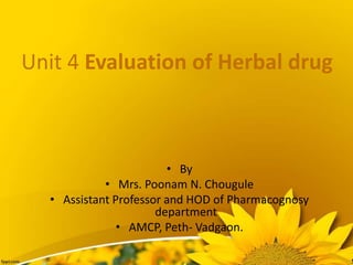 Unit 4 Evaluation of Herbal drug
• By
• Mrs. Poonam N. Chougule
• Assistant Professor and HOD of Pharmacognosy
department
• AMCP, Peth- Vadgaon.
 
