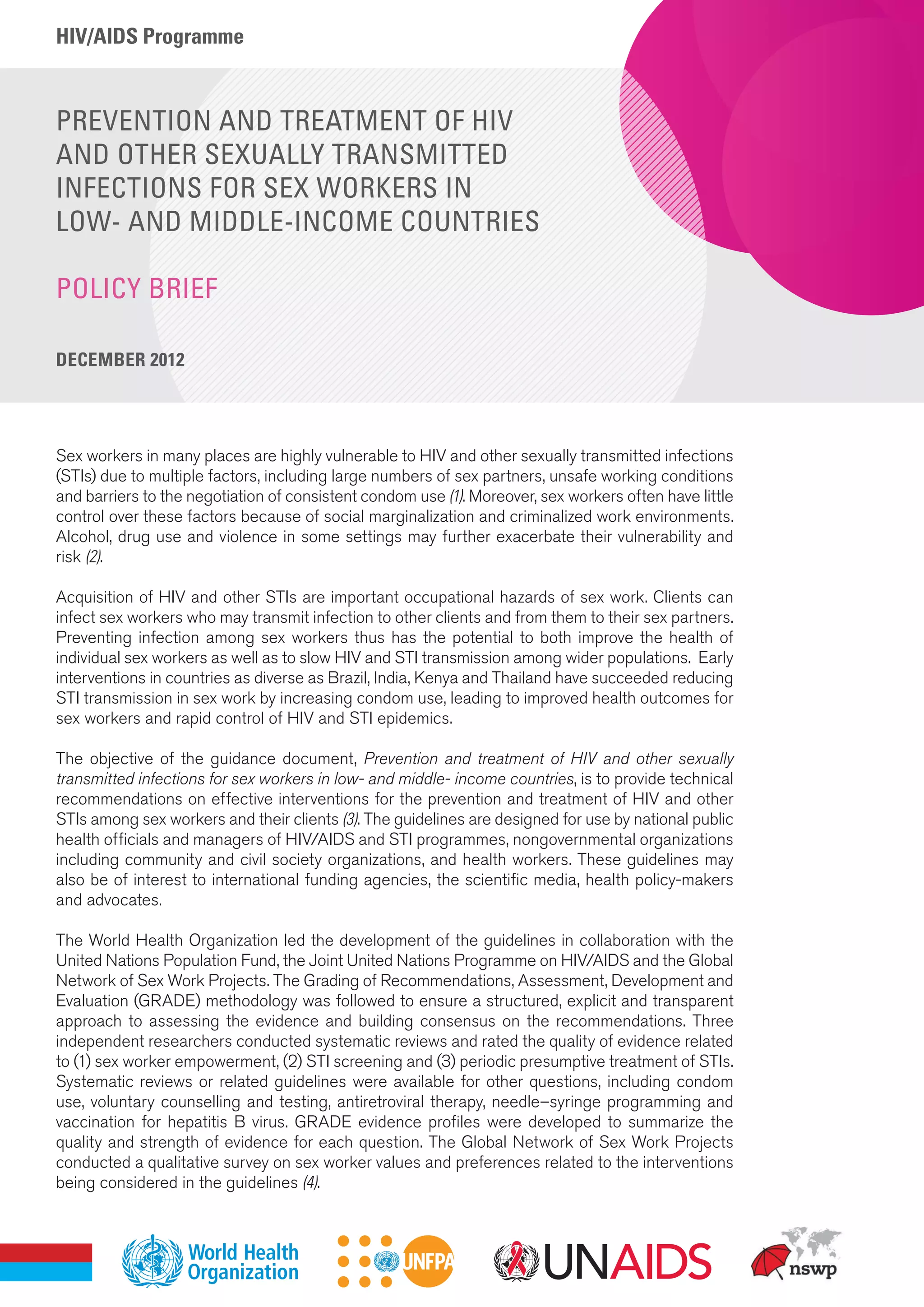 HIV/AIDS Programme
PREVENTION AND TREATMENT OF HIV
AND OTHER SEXUALLY TRANSMITTED
INFECTIONS FOR SEX WORKERS IN
LOW- AND MIDDLE-INCOME COUNTRIES
POLICY BRIEF
DECEMBER 2012
Sex workers in many places are highly vulnerable to HIV and other sexually transmitted infections
(STIs) due to multiple factors, including large numbers of sex partners, unsafe working conditions
and barriers to the negotiation of consistent condom use (1). Moreover, sex workers often have little
control over these factors because of social marginalization and criminalized work environments.
Alcohol, drug use and violence in some settings may further exacerbate their vulnerability and
risk (2).
Acquisition of HIV and other STIs are important occupational hazards of sex work. Clients can
infect sex workers who may transmit infection to other clients and from them to their sex partners.
Preventing infection among sex workers thus has the potential to both improve the health of
individual sex workers as well as to slow HIV and STI transmission among wider populations. Early
interventions in countries as diverse as Brazil, India, Kenya and Thailand have succeeded reducing
STI transmission in sex work by increasing condom use, leading to improved health outcomes for
sex workers and rapid control of HIV and STI epidemics.
The objective of the guidance document, Prevention and treatment of HIV and other sexually
transmitted infections for sex workers in low- and middle- income countries, is to provide technical
recommendations on effective interventions for the prevention and treatment of HIV and other
STIs among sex workers and their clients (3). The guidelines are designed for use by national public
health officials and managers of HIV/AIDS and STI programmes, nongovernmental organizations
including community and civil society organizations, and health workers. These guidelines may
also be of interest to international funding agencies, the scientific media, health policy-makers
and advocates.
The World Health Organization led the development of the guidelines in collaboration with the
United Nations Population Fund, the Joint United Nations Programme on HIV/AIDS and the Global
Network of Sex Work Projects. The Grading of Recommendations, Assessment, Development and
Evaluation (GRADE) methodology was followed to ensure a structured, explicit and transparent
approach to assessing the evidence and building consensus on the recommendations. Three
independent researchers conducted systematic reviews and rated the quality of evidence related
to (1) sex worker empowerment, (2) STI screening and (3) periodic presumptive treatment of STIs.
Systematic reviews or related guidelines were available for other questions, including condom
use, voluntary counselling and testing, antiretroviral therapy, needle–syringe programming and
vaccination for hepatitis B virus. GRADE evidence profiles were developed to summarize the
quality and strength of evidence for each question. The Global Network of Sex Work Projects
conducted a qualitative survey on sex worker values and preferences related to the interventions
being considered in the guidelines (4).