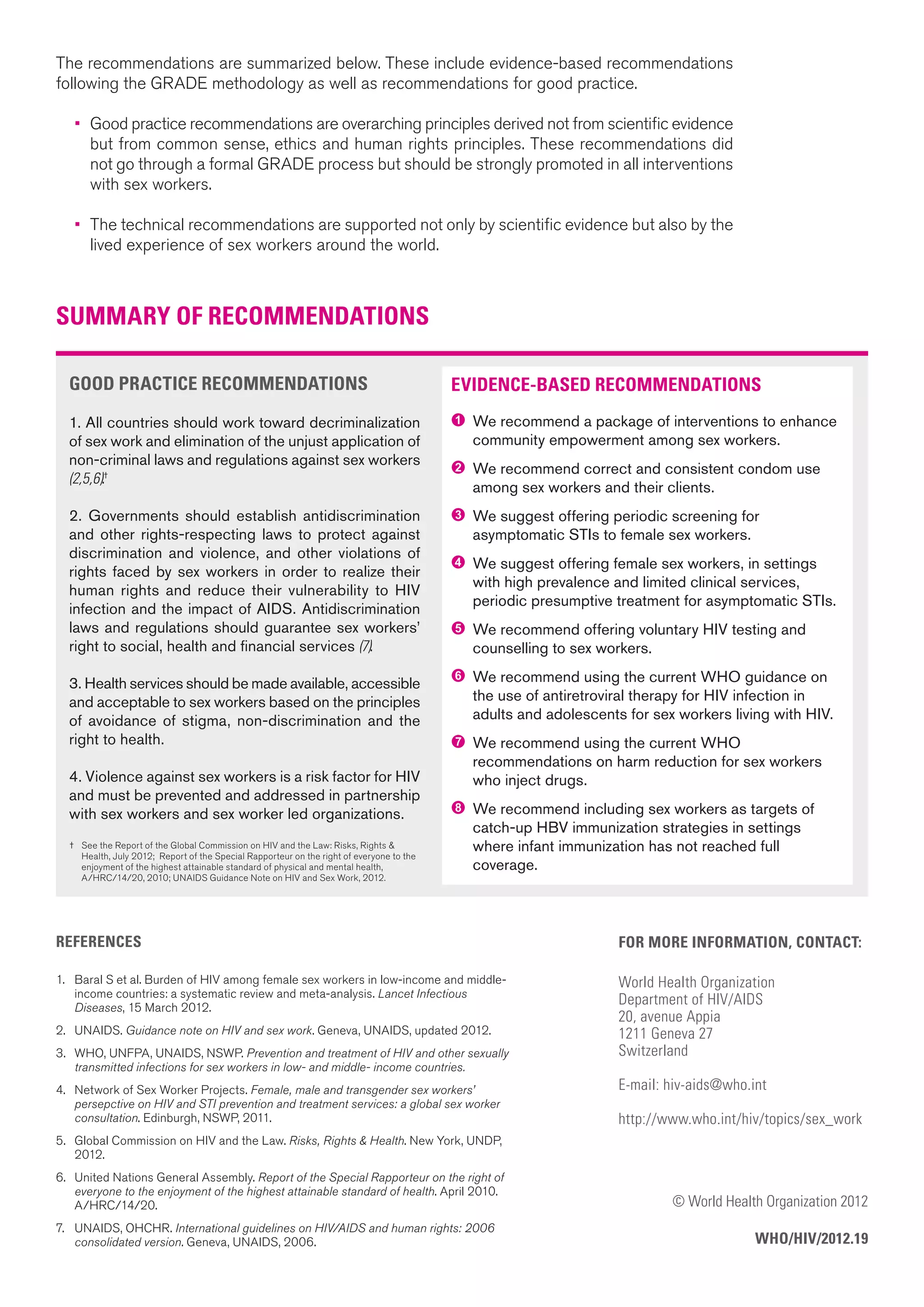 GOOD PRACTICE RECOMMENDATIONS
1. All countries should work toward decriminalization
of sex work and elimination of the unjust application of
non-criminal laws and regulations against sex workers
(2,5,6).†
2. Governments should establish antidiscrimination
and other rights-respecting laws to protect against
discrimination and violence, and other violations of
rights faced by sex workers in order to realize their
human rights and reduce their vulnerability to HIV
infection and the impact of AIDS. Antidiscrimination
laws and regulations should guarantee sex workers’
right to social, health and financial services (7).
3. Health services should be made available, accessible
and acceptable to sex workers based on the principles
of avoidance of stigma, non-discrimination and the
right to health.
4. Violence against sex workers is a risk factor for HIV
and must be prevented and addressed in partnership
with sex workers and sex worker led organizations.
† See the Report of the Global Commission on HIV and the Law: Risks, Rights &
Health, July 2012; Report of the Special Rapporteur on the right of everyone to the
enjoyment of the highest attainable standard of physical and mental health,
A/HRC/14/20, 2010; UNAIDS Guidance Note on HIV and Sex Work, 2012.
SUMMARY OF RECOMMENDATIONS
EVIDENCE-BASED RECOMMENDATIONS
1 We recommend a package of interventions to enhance
community empowerment among sex workers.
2 We recommend correct and consistent condom use
among sex workers and their clients.
3 We suggest offering periodic screening for
asymptomatic STIs to female sex workers.
4 We suggest offering female sex workers, in settings
with high prevalence and limited clinical services,
periodic presumptive treatment for asymptomatic STIs.
5 We recommend offering voluntary HIV testing and
counselling to sex workers.
6 We recommend using the current WHO guidance on
the use of antiretroviral therapy for HIV infection in
adults and adolescents for sex workers living with HIV.
7 We recommend using the current WHO
recommendations on harm reduction for sex workers
who inject drugs.
8 We recommend including sex workers as targets of
catch-up HBV immunization strategies in settings
where infant immunization has not reached full
coverage.
FOR MORE INFORMATION, CONTACT:
World Health Organization
Department of HIV/AIDS
20, avenue Appia
1211 Geneva 27
Switzerland
E-mail: hiv-aids@who.int
http://www.who.int/hiv/topics/sex_work
© World Health Organization 2012
WHO/HIV/2012.19
REFERENCES
1. Baral S et al. Burden of HIV among female sex workers in low-income and middle-
income countries: a systematic review and meta-analysis. Lancet Infectious
Diseases, 15 March 2012.
2. UNAIDS. Guidance note on HIV and sex work. Geneva, UNAIDS, updated 2012.
3. WHO, UNFPA, UNAIDS, NSWP. Prevention and treatment of HIV and other sexually
transmitted infections for sex workers in low- and middle- income countries.
4. Network of Sex Worker Projects. Female, male and transgender sex workers’
persepctive on HIV and STI prevention and treatment services: a global sex worker
consultation. Edinburgh, NSWP, 2011.
5. Global Commission on HIV and the Law. Risks, Rights & Health. New York, UNDP,
2012.
6. United Nations General Assembly. Report of the Special Rapporteur on the right of
everyone to the enjoyment of the highest attainable standard of health. April 2010.
A/HRC/14/20.
7. UNAIDS, OHCHR. International guidelines on HIV/AIDS and human rights: 2006
consolidated version. Geneva, UNAIDS, 2006.
The recommendations are summarized below. These include evidence-based recommendations
following the GRADE methodology as well as recommendations for good practice.
• Good practice recommendations are overarching principles derived not from scientific evidence
but from common sense, ethics and human rights principles. These recommendations did
not go through a formal GRADE process but should be strongly promoted in all interventions
with sex workers.
• The technical recommendations are supported not only by scientific evidence but also by the
lived experience of sex workers around the world.