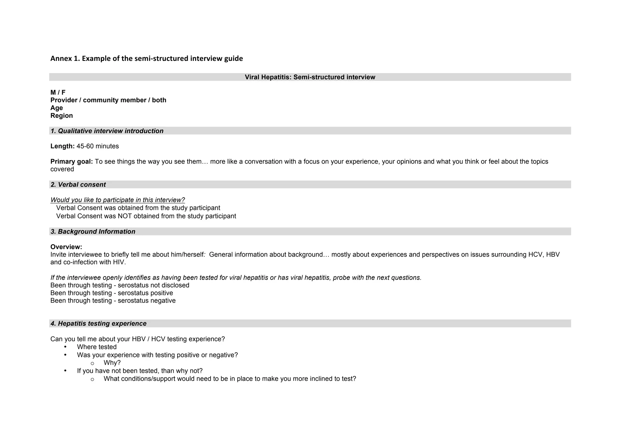 Annex
1.
Example
of
the
semi-‐structured
interview
guide
Viral Hepatitis: Semi-structured interview
M / F
Provider / community member / both
Age
Region
1. Qualitative interview introduction
Length: 45-60 minutes
Primary goal: To see things the way you see them… more like a conversation with a focus on your experience, your opinions and what you think or feel about the topics
covered
2. Verbal consent
Would you like to participate in this interview?
Verbal Consent was obtained from the study participant
Verbal Consent was NOT obtained from the study participant
3. Background Information
Overview:
Invite interviewee to briefly tell me about him/herself: General information about background… mostly about experiences and perspectives on issues surrounding HCV, HBV
and co-infection with HIV.
If the interviewee openly identifies as having been tested for viral hepatitis or has viral hepatitis, probe with the next questions.
Been through testing - serostatus not disclosed
Been through testing - serostatus positive
Been through testing - serostatus negative
4. Hepatitis testing experience
Can you tell me about your HBV / HCV testing experience?
• Where tested
• Was your experience with testing positive or negative?
o Why?
• If you have not been tested, than why not?
o What conditions/support would need to be in place to make you more inclined to test?