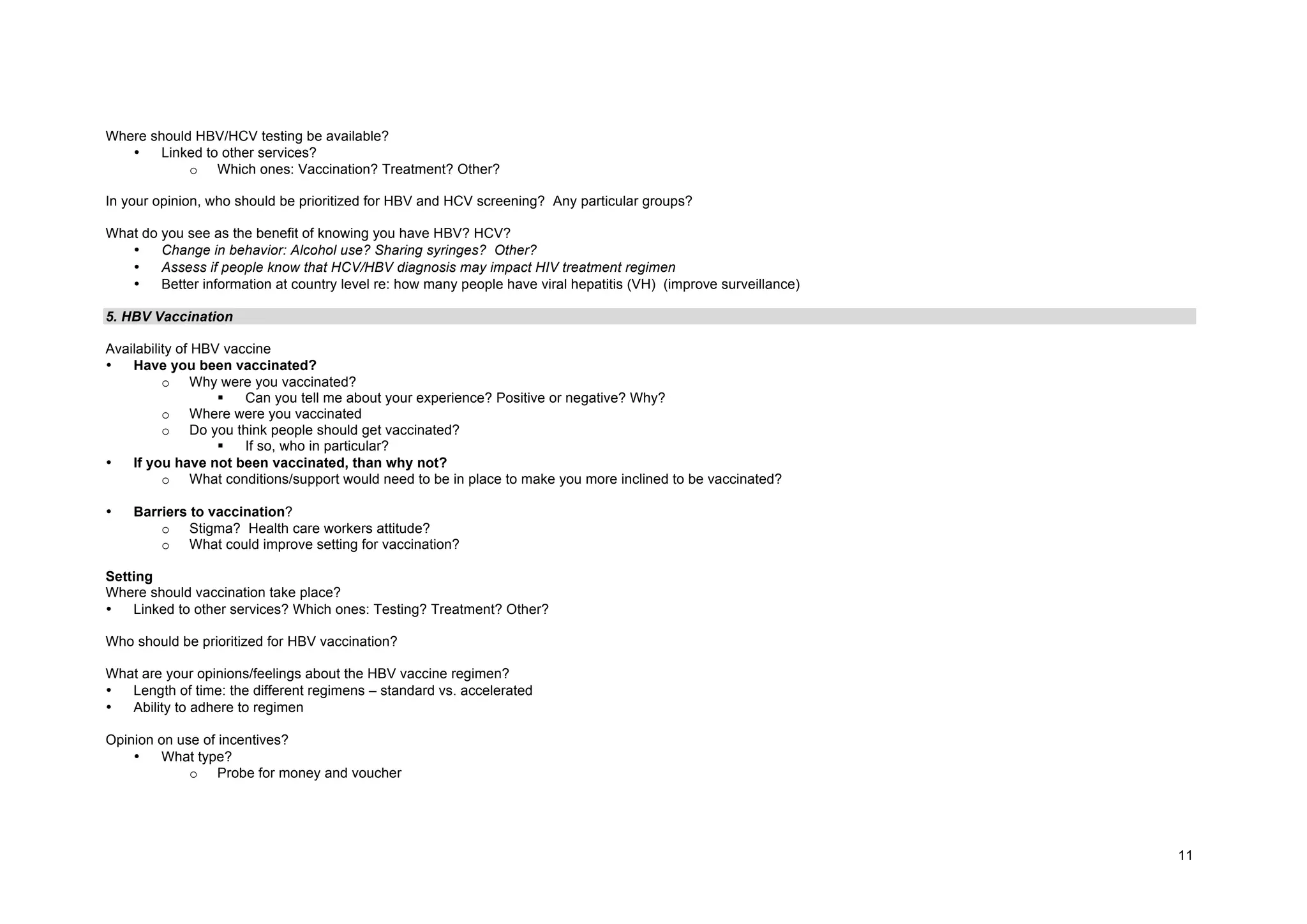 11
Where should HBV/HCV testing be available?
• Linked to other services?
o Which ones: Vaccination? Treatment? Other?
In your opinion, who should be prioritized for HBV and HCV screening? Any particular groups?
What do you see as the benefit of knowing you have HBV? HCV?
• Change in behavior: Alcohol use? Sharing syringes? Other?
• Assess if people know that HCV/HBV diagnosis may impact HIV treatment regimen
• Better information at country level re: how many people have viral hepatitis (VH) (improve surveillance)
5. HBV Vaccination
Availability of HBV vaccine
• Have you been vaccinated?
o Why were you vaccinated?
§ Can you tell me about your experience? Positive or negative? Why?
o Where were you vaccinated
o Do you think people should get vaccinated?
§ If so, who in particular?
• If you have not been vaccinated, than why not?
o What conditions/support would need to be in place to make you more inclined to be vaccinated?
• Barriers to vaccination?
o Stigma? Health care workers attitude?
o What could improve setting for vaccination?
Setting
Where should vaccination take place?
• Linked to other services? Which ones: Testing? Treatment? Other?
Who should be prioritized for HBV vaccination?
What are your opinions/feelings about the HBV vaccine regimen?
• Length of time: the different regimens – standard vs. accelerated
• Ability to adhere to regimen
Opinion on use of incentives?
• What type?
o Probe for money and voucher
