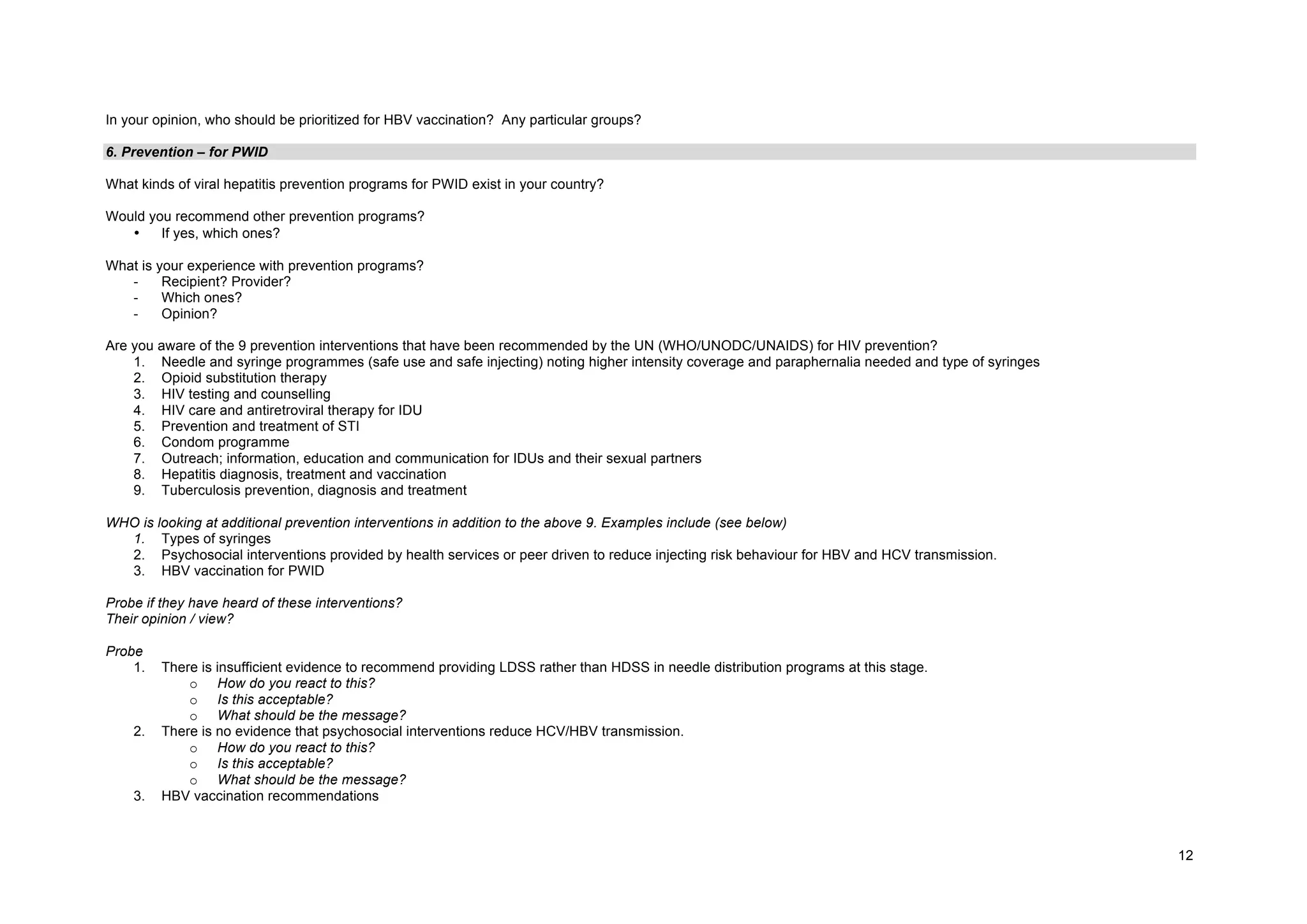 12
In your opinion, who should be prioritized for HBV vaccination? Any particular groups?
6. Prevention – for PWID
What kinds of viral hepatitis prevention programs for PWID exist in your country?
Would you recommend other prevention programs?
• If yes, which ones?
What is your experience with prevention programs?
- Recipient? Provider?
- Which ones?
- Opinion?
Are you aware of the 9 prevention interventions that have been recommended by the UN (WHO/UNODC/UNAIDS) for HIV prevention?
1. Needle and syringe programmes (safe use and safe injecting) noting higher intensity coverage and paraphernalia needed and type of syringes
2. Opioid substitution therapy
3. HIV testing and counselling
4. HIV care and antiretroviral therapy for IDU
5. Prevention and treatment of STI
6. Condom programme
7. Outreach; information, education and communication for IDUs and their sexual partners
8. Hepatitis diagnosis, treatment and vaccination
9. Tuberculosis prevention, diagnosis and treatment
WHO is looking at additional prevention interventions in addition to the above 9. Examples include (see below)
1. Types of syringes
2. Psychosocial interventions provided by health services or peer driven to reduce injecting risk behaviour for HBV and HCV transmission.
3. HBV vaccination for PWID
Probe if they have heard of these interventions?
Their opinion / view?
Probe
1. There is insufficient evidence to recommend providing LDSS rather than HDSS in needle distribution programs at this stage.
o How do you react to this?
o Is this acceptable?
o What should be the message?
2. There is no evidence that psychosocial interventions reduce HCV/HBV transmission.
o How do you react to this?
o Is this acceptable?
o What should be the message?
3. HBV vaccination recommendations