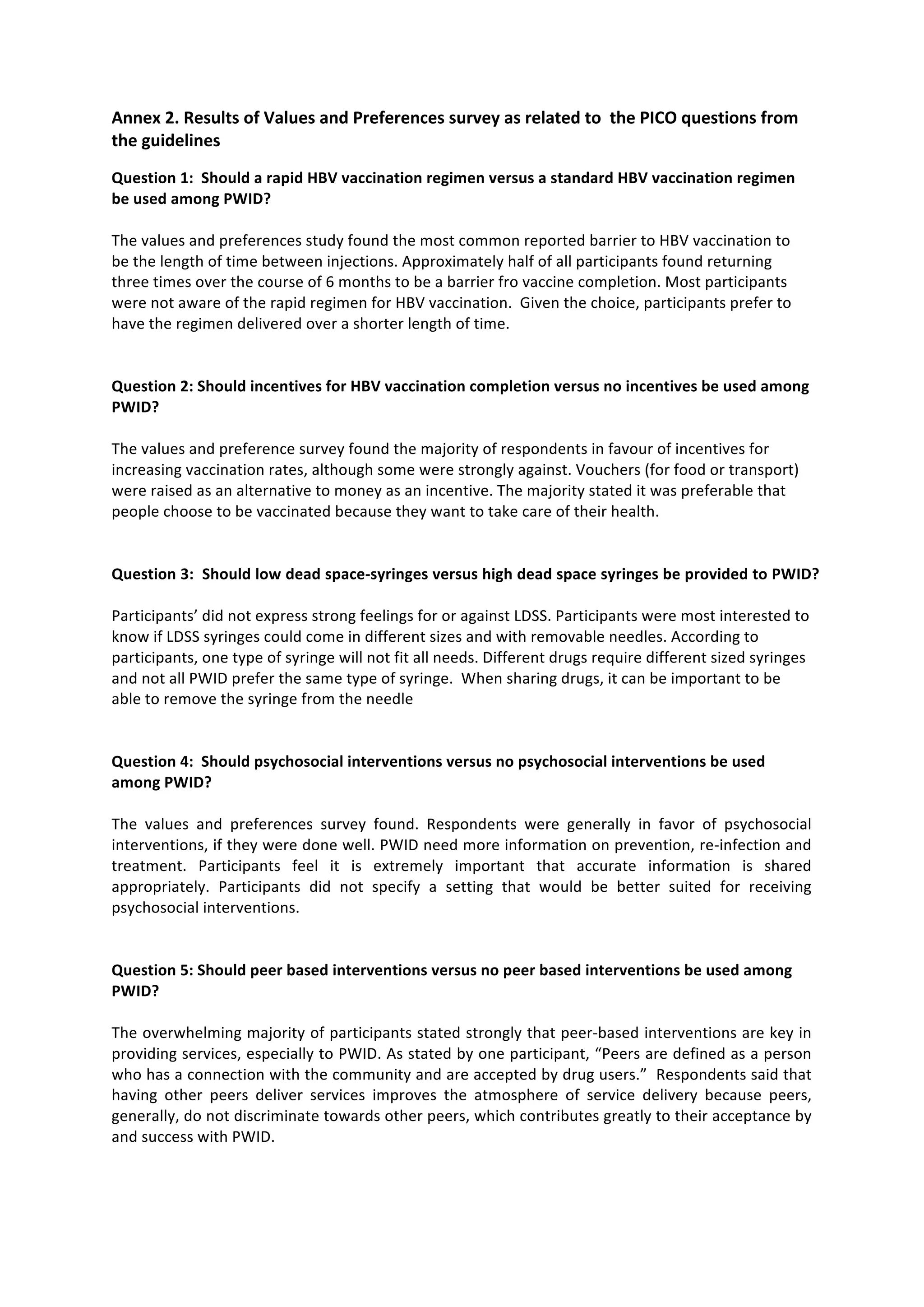 Annex
2.
Results
of
Values
and
Preferences
survey
as
related
to
the
PICO
questions
from
the
guidelines
Question
1:
Should
a
rapid
HBV
vaccination
regimen
versus
a
standard
HBV
vaccination
regimen
be
used
among
PWID?
The
values
and
preferences
study
found
the
most
common
reported
barrier
to
HBV
vaccination
to
be
the
length
of
time
between
injections.
Approximately
half
of
all
participants
found
returning
three
times
over
the
course
of
6
months
to
be
a
barrier
fro
vaccine
completion.
Most
participants
were
not
aware
of
the
rapid
regimen
for
HBV
vaccination.
Given
the
choice,
participants
prefer
to
have
the
regimen
delivered
over
a
shorter
length
of
time.
Question
2:
Should
incentives
for
HBV
vaccination
completion
versus
no
incentives
be
used
among
PWID?
The
values
and
preference
survey
found
the
majority
of
respondents
in
favour
of
incentives
for
increasing
vaccination
rates,
although
some
were
strongly
against.
Vouchers
(for
food
or
transport)
were
raised
as
an
alternative
to
money
as
an
incentive.
The
majority
stated
it
was
preferable
that
people
choose
to
be
vaccinated
because
they
want
to
take
care
of
their
health.
Question
3:
Should
low
dead
space-‐syringes
versus
high
dead
space
syringes
be
provided
to
PWID?
Participants’
did
not
express
strong
feelings
for
or
against
LDSS.
Participants
were
most
interested
to
know
if
LDSS
syringes
could
come
in
different
sizes
and
with
removable
needles.
According
to
participants,
one
type
of
syringe
will
not
fit
all
needs.
Different
drugs
require
different
sized
syringes
and
not
all
PWID
prefer
the
same
type
of
syringe.
When
sharing
drugs,
it
can
be
important
to
be
able
to
remove
the
syringe
from
the
needle
Question
4:
Should
psychosocial
interventions
versus
no
psychosocial
interventions
be
used
among
PWID?
The
values
and
preferences
survey
found.
Respondents
were
generally
in
favor
of
psychosocial
interventions,
if
they
were
done
well.
PWID
need
more
information
on
prevention,
re-‐infection
and
treatment.
Participants
feel
it
is
extremely
important
that
accurate
information
is
shared
appropriately.
Participants
did
not
specify
a
setting
that
would
be
better
suited
for
receiving
psychosocial
interventions.
Question
5:
Should
peer
based
interventions
versus
no
peer
based
interventions
be
used
among
PWID?
The
overwhelming
majority
of
participants
stated
strongly
that
peer-‐based
interventions
are
key
in
providing
services,
especially
to
PWID.
As
stated
by
one
participant,
“Peers
are
defined
as
a
person
who
has
a
connection
with
the
community
and
are
accepted
by
drug
users.”
Respondents
said
that
having
other
peers
deliver
services
improves
the
atmosphere
of
service
delivery
because
peers,
generally,
do
not
discriminate
towards
other
peers,
which
contributes
greatly
to
their
acceptance
by
and
success
with
PWID.
