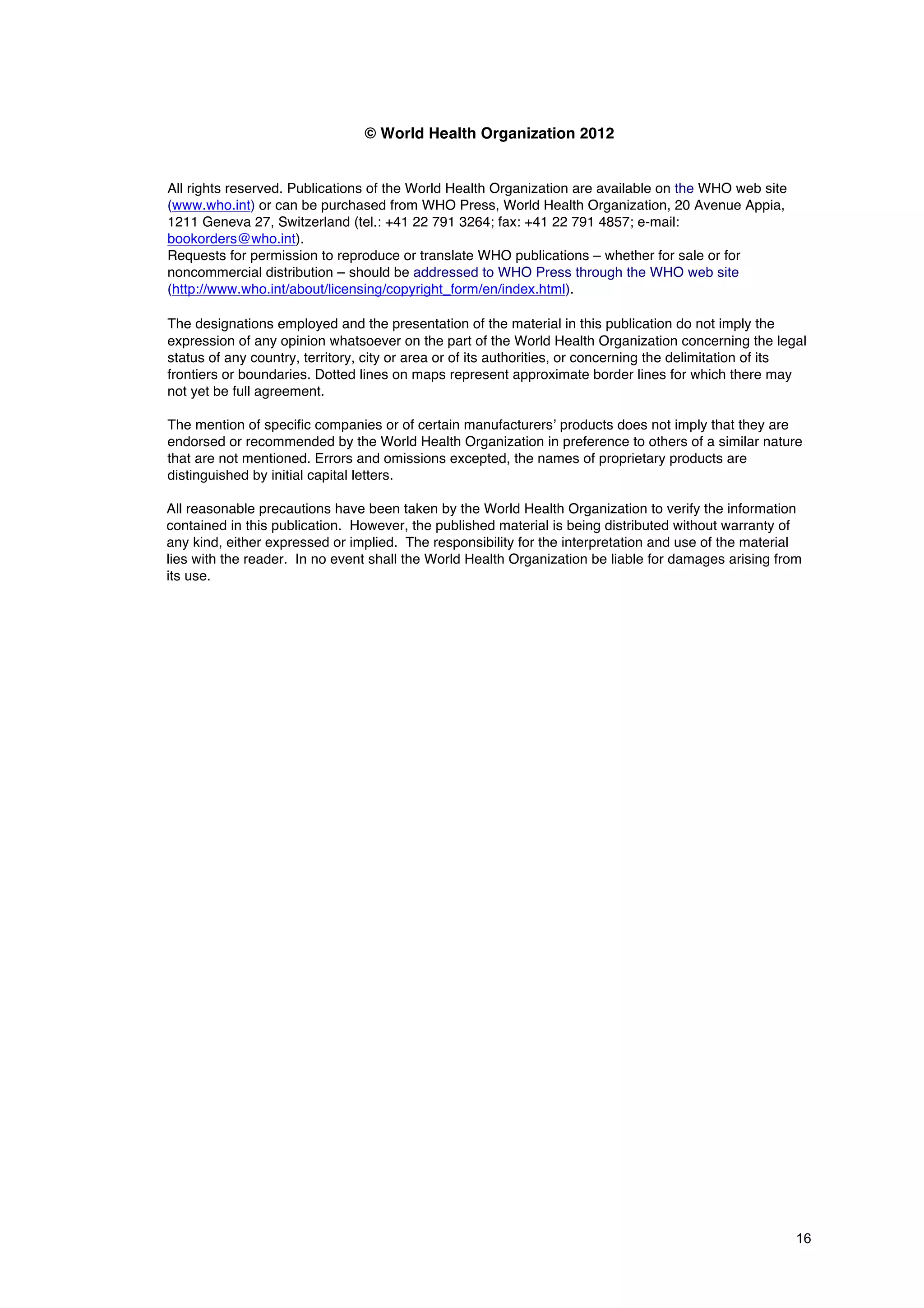 16
© World Health Organization 2012
All rights reserved. Publications of the World Health Organization are available on the WHO web site
(www.who.int) or can be purchased from WHO Press, World Health Organization, 20 Avenue Appia,
1211 Geneva 27, Switzerland (tel.: +41 22 791 3264; fax: +41 22 791 4857; e-mail:
bookorders@who.int).
Requests for permission to reproduce or translate WHO publications – whether for sale or for
noncommercial distribution – should be addressed to WHO Press through the WHO web site
(http://www.who.int/about/licensing/copyright_form/en/index.html).
The designations employed and the presentation of the material in this publication do not imply the
expression of any opinion whatsoever on the part of the World Health Organization concerning the legal
status of any country, territory, city or area or of its authorities, or concerning the delimitation of its
frontiers or boundaries. Dotted lines on maps represent approximate border lines for which there may
not yet be full agreement.
The mention of specific companies or of certain manufacturers’ products does not imply that they are
endorsed or recommended by the World Health Organization in preference to others of a similar nature
that are not mentioned. Errors and omissions excepted, the names of proprietary products are
distinguished by initial capital letters.
All reasonable precautions have been taken by the World Health Organization to verify the information
contained in this publication. However, the published material is being distributed without warranty of
any kind, either expressed or implied. The responsibility for the interpretation and use of the material
lies with the reader. In no event shall the World Health Organization be liable for damages arising from
its use.