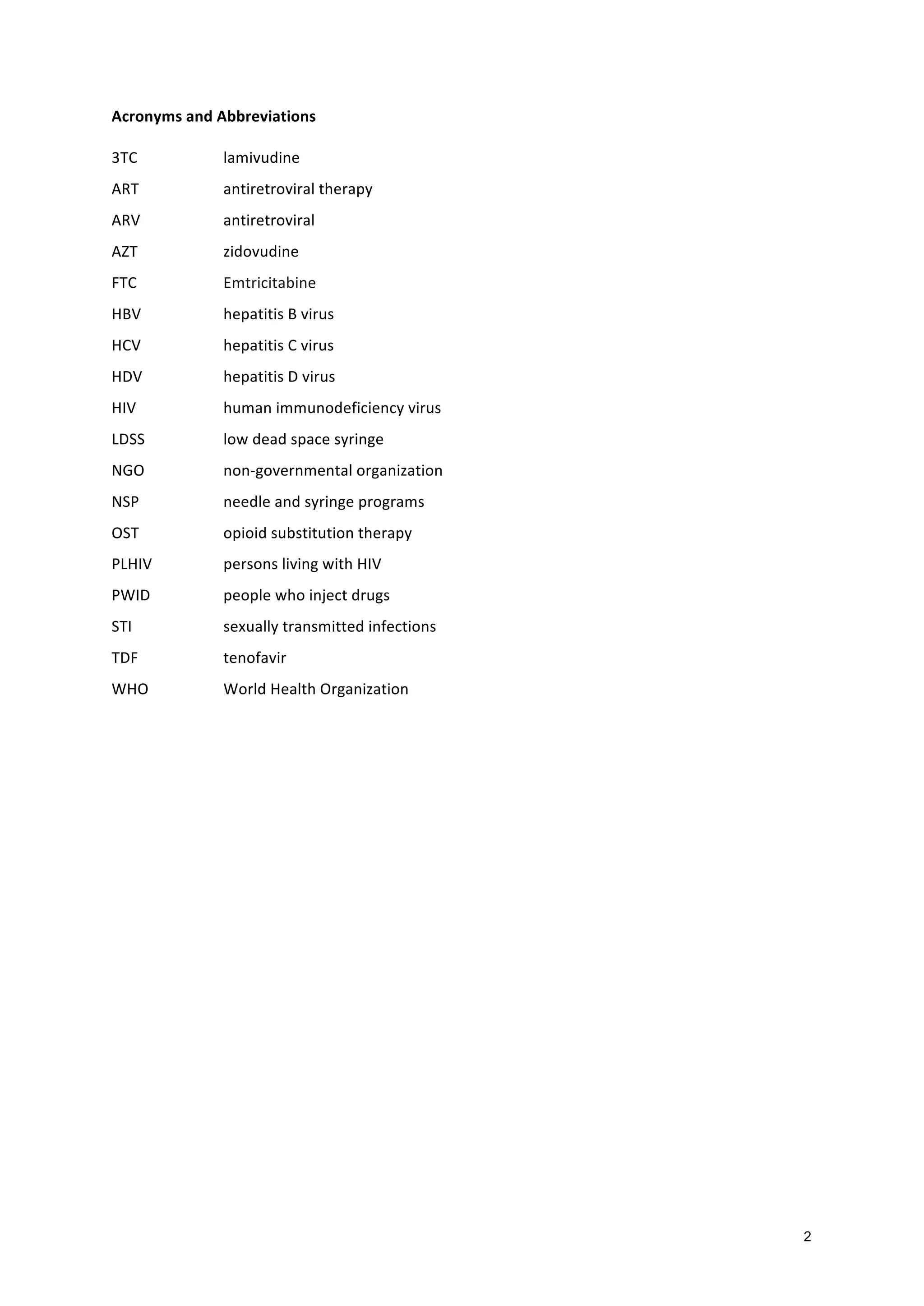 2
Acronyms
and
Abbreviations
3TC
lamivudine
ART
antiretroviral
therapy
ARV
antiretroviral
AZT
zidovudine
FTC
Emtricitabine
HBV
hepatitis
B
virus
HCV
hepatitis
C
virus
HDV
hepatitis
D
virus
HIV
human
immunodeficiency
virus
LDSS
low
dead
space
syringe
NGO
non-‐governmental
organization
NSP
needle
and
syringe
programs
OST
opioid
substitution
therapy
PLHIV
persons
living
with
HIV
PWID
people
who
inject
drugs
STI
sexually
transmitted
infections
TDF
tenofavir
WHO
World
Health
Organization