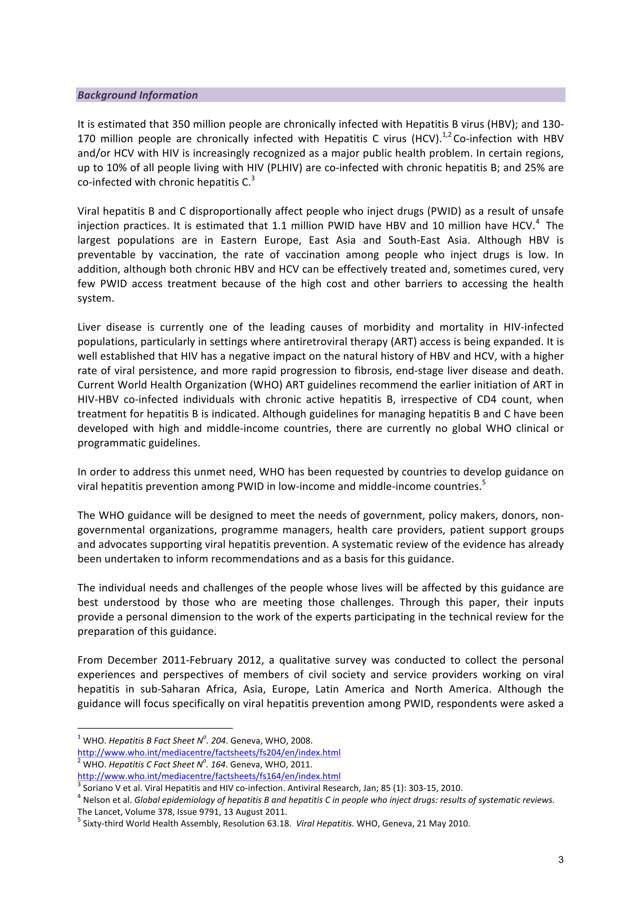 3
Background
Information
It
is
estimated
that
350
million
people
are
chronically
infected
with
Hepatitis
B
virus
(HBV);
and
130-‐
170
million
people
are
chronically
infected
with
Hepatitis
C
virus
(HCV).1,2
Co-‐infection
with
HBV
and/or
HCV
with
HIV
is
increasingly
recognized
as
a
major
public
health
problem.
In
certain
regions,
up
to
10%
of
all
people
living
with
HIV
(PLHIV)
are
co-‐infected
with
chronic
hepatitis
B;
and
25%
are
co-‐infected
with
chronic
hepatitis
C.3
Viral
hepatitis
B
and
C
disproportionally
affect
people
who
inject
drugs
(PWID)
as
a
result
of
unsafe
injection
practices.
It
is
estimated
that
1.1
million
PWID
have
HBV
and
10
million
have
HCV.4
The
largest
populations
are
in
Eastern
Europe,
East
Asia
and
South-‐East
Asia.
Although
HBV
is
preventable
by
vaccination,
the
rate
of
vaccination
among
people
who
inject
drugs
is
low.
In
addition,
although
both
chronic
HBV
and
HCV
can
be
effectively
treated
and,
sometimes
cured,
very
few
PWID
access
treatment
because
of
the
high
cost
and
other
barriers
to
accessing
the
health
system.
Liver
disease
is
currently
one
of
the
leading
causes
of
morbidity
and
mortality
in
HIV-‐infected
populations,
particularly
in
settings
where
antiretroviral
therapy
(ART)
access
is
being
expanded.
It
is
well
established
that
HIV
has
a
negative
impact
on
the
natural
history
of
HBV
and
HCV,
with
a
higher
rate
of
viral
persistence,
and
more
rapid
progression
to
fibrosis,
end-‐stage
liver
disease
and
death.
Current
World
Health
Organization
(WHO)
ART
guidelines
recommend
the
earlier
initiation
of
ART
in
HIV-‐HBV
co-‐infected
individuals
with
chronic
active
hepatitis
B,
irrespective
of
CD4
count,
when
treatment
for
hepatitis
B
is
indicated.
Although
guidelines
for
managing
hepatitis
B
and
C
have
been
developed
with
high
and
middle-‐income
countries,
there
are
currently
no
global
WHO
clinical
or
programmatic
guidelines.
In
order
to
address
this
unmet
need,
WHO
has
been
requested
by
countries
to
develop
guidance
on
viral
hepatitis
prevention
among
PWID
in
low-‐income
and
middle-‐income
countries.5
The
WHO
guidance
will
be
designed
to
meet
the
needs
of
government,
policy
makers,
donors,
non-‐
governmental
organizations,
programme
managers,
health
care
providers,
patient
support
groups
and
advocates
supporting
viral
hepatitis
prevention.
A
systematic
review
of
the
evidence
has
already
been
undertaken
to
inform
recommendations
and
as
a
basis
for
this
guidance.
The
individual
needs
and
challenges
of
the
people
whose
lives
will
be
affected
by
this
guidance
are
best
understood
by
those
who
are
meeting
those
challenges.
Through
this
paper,
their
inputs
provide
a
personal
dimension
to
the
work
of
the
experts
participating
in
the
technical
review
for
the
preparation
of
this
guidance.
From
December
2011-‐February
2012,
a
qualitative
survey
was
conducted
to
collect
the
personal
experiences
and
perspectives
of
members
of
civil
society
and
service
providers
working
on
viral
hepatitis
in
sub-‐Saharan
Africa,
Asia,
Europe,
Latin
America
and
North
America.
Although
the
guidance
will
focus
specifically
on
viral
hepatitis
prevention
among
PWID,
respondents
were
asked
a
1
WHO.
Hepatitis
B
Fact
Sheet
N
o
.
204.
Geneva,
WHO,
2008.
http://www.who.int/mediacentre/factsheets/fs204/en/index.html
2
WHO.
Hepatitis
C
Fact
Sheet
N
o
.
164.
Geneva,
WHO,
2011.
http://www.who.int/mediacentre/factsheets/fs164/en/index.html
3
Soriano
V
et
al.
Viral
Hepatitis
and
HIV
co-‐infection.
Antiviral
Research,
Jan;
85
(1):
303-‐15,
2010.
4
Nelson
et
al.
Global
epidemiology
of
hepatitis
B
and
hepatitis
C
in
people
who
inject
drugs:
results
of
systematic
reviews.
The
Lancet,
Volume
378,
Issue
9791,
13
August
2011.
5
Sixty-‐third
World
Health
Assembly,
Resolution
63.18.
Viral
Hepatitis.
WHO,
Geneva,
21
May
2010.
