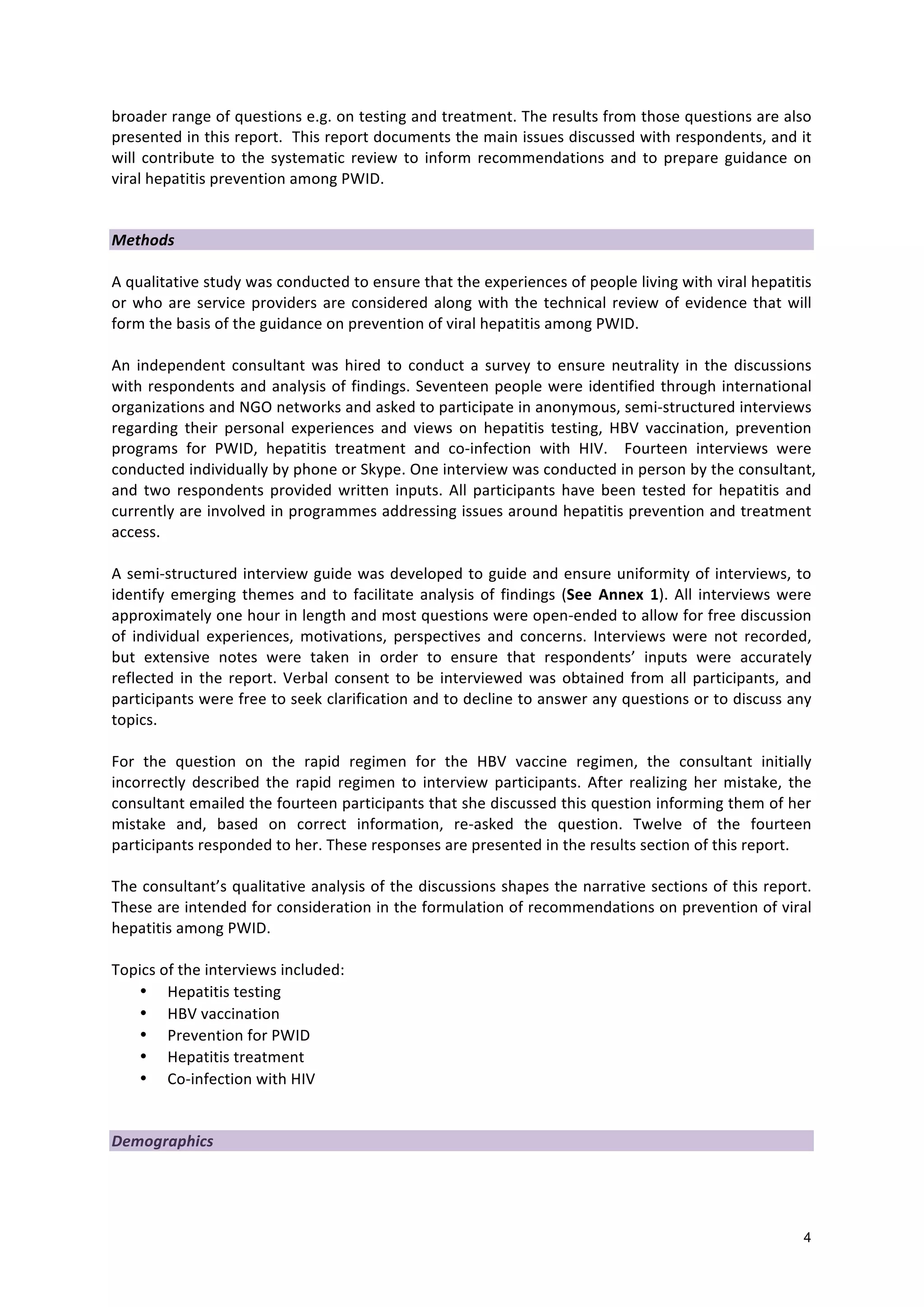 4
broader
range
of
questions
e.g.
on
testing
and
treatment.
The
results
from
those
questions
are
also
presented
in
this
report.
This
report
documents
the
main
issues
discussed
with
respondents,
and
it
will
contribute
to
the
systematic
review
to
inform
recommendations
and
to
prepare
guidance
on
viral
hepatitis
prevention
among
PWID.
Methods
A
qualitative
study
was
conducted
to
ensure
that
the
experiences
of
people
living
with
viral
hepatitis
or
who
are
service
providers
are
considered
along
with
the
technical
review
of
evidence
that
will
form
the
basis
of
the
guidance
on
prevention
of
viral
hepatitis
among
PWID.
An
independent
consultant
was
hired
to
conduct
a
survey
to
ensure
neutrality
in
the
discussions
with
respondents
and
analysis
of
findings.
Seventeen
people
were
identified
through
international
organizations
and
NGO
networks
and
asked
to
participate
in
anonymous,
semi-‐structured
interviews
regarding
their
personal
experiences
and
views
on
hepatitis
testing,
HBV
vaccination,
prevention
programs
for
PWID,
hepatitis
treatment
and
co-‐infection
with
HIV.
Fourteen
interviews
were
conducted
individually
by
phone
or
Skype.
One
interview
was
conducted
in
person
by
the
consultant,
and
two
respondents
provided
written
inputs.
All
participants
have
been
tested
for
hepatitis
and
currently
are
involved
in
programmes
addressing
issues
around
hepatitis
prevention
and
treatment
access.
A
semi-‐structured
interview
guide
was
developed
to
guide
and
ensure
uniformity
of
interviews,
to
identify
emerging
themes
and
to
facilitate
analysis
of
findings
(See
Annex
1).
All
interviews
were
approximately
one
hour
in
length
and
most
questions
were
open-‐ended
to
allow
for
free
discussion
of
individual
experiences,
motivations,
perspectives
and
concerns.
Interviews
were
not
recorded,
but
extensive
notes
were
taken
in
order
to
ensure
that
respondents’
inputs
were
accurately
reflected
in
the
report.
Verbal
consent
to
be
interviewed
was
obtained
from
all
participants,
and
participants
were
free
to
seek
clarification
and
to
decline
to
answer
any
questions
or
to
discuss
any
topics.
For
the
question
on
the
rapid
regimen
for
the
HBV
vaccine
regimen,
the
consultant
initially
incorrectly
described
the
rapid
regimen
to
interview
participants.
After
realizing
her
mistake,
the
consultant
emailed
the
fourteen
participants
that
she
discussed
this
question
informing
them
of
her
mistake
and,
based
on
correct
information,
re-‐asked
the
question.
Twelve
of
the
fourteen
participants
responded
to
her.
These
responses
are
presented
in
the
results
section
of
this
report.
The
consultant’s
qualitative
analysis
of
the
discussions
shapes
the
narrative
sections
of
this
report.
These
are
intended
for
consideration
in
the
formulation
of
recommendations
on
prevention
of
viral
hepatitis
among
PWID.
Topics
of
the
interviews
included:
• Hepatitis
testing
• HBV
vaccination
• Prevention
for
PWID
• Hepatitis
treatment
• Co-‐infection
with
HIV
Demographics