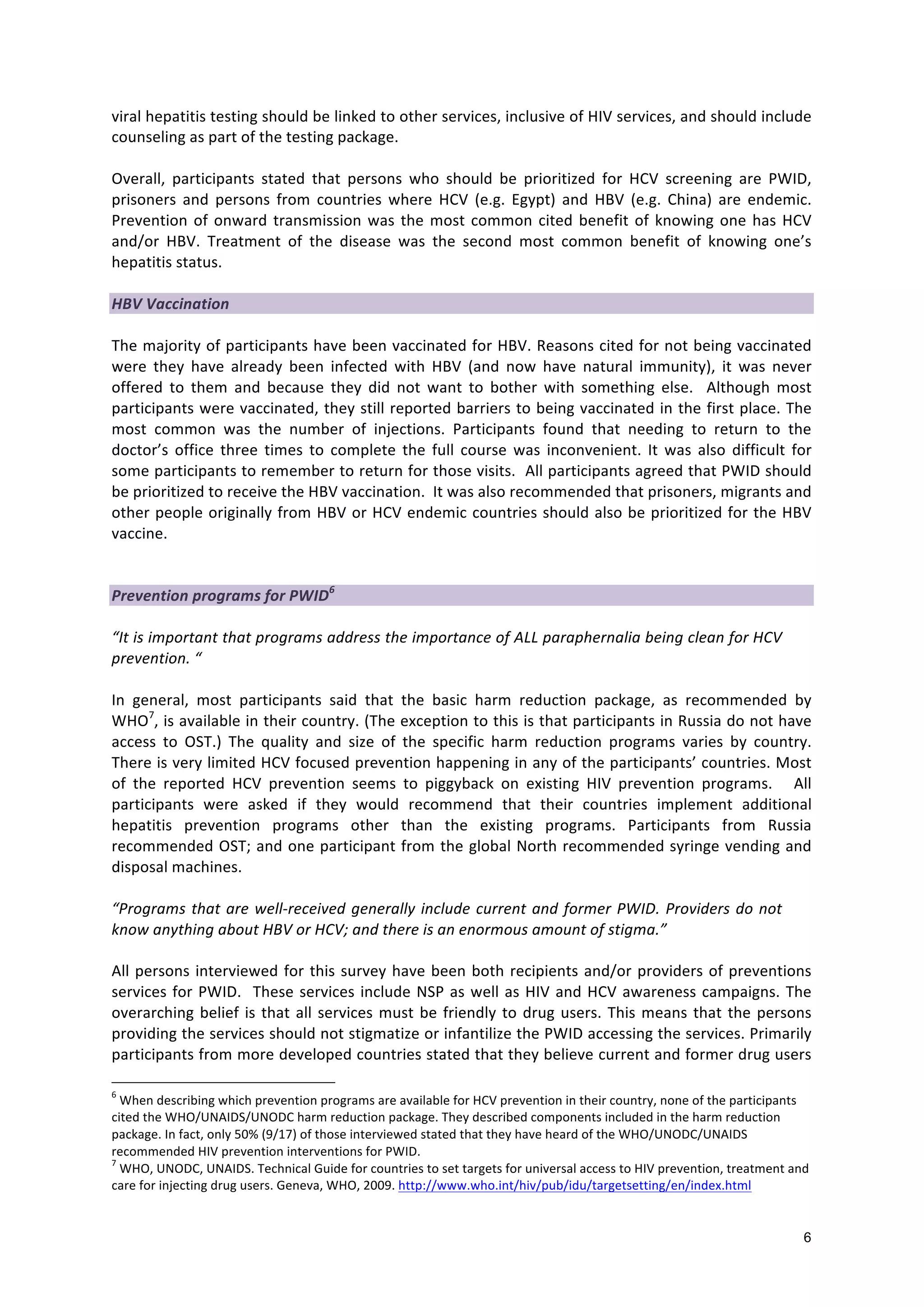 6
viral
hepatitis
testing
should
be
linked
to
other
services,
inclusive
of
HIV
services,
and
should
include
counseling
as
part
of
the
testing
package.
Overall,
participants
stated
that
persons
who
should
be
prioritized
for
HCV
screening
are
PWID,
prisoners
and
persons
from
countries
where
HCV
(e.g.
Egypt)
and
HBV
(e.g.
China)
are
endemic.
Prevention
of
onward
transmission
was
the
most
common
cited
benefit
of
knowing
one
has
HCV
and/or
HBV.
Treatment
of
the
disease
was
the
second
most
common
benefit
of
knowing
one’s
hepatitis
status.
HBV
Vaccination
The
majority
of
participants
have
been
vaccinated
for
HBV.
Reasons
cited
for
not
being
vaccinated
were
they
have
already
been
infected
with
HBV
(and
now
have
natural
immunity),
it
was
never
offered
to
them
and
because
they
did
not
want
to
bother
with
something
else.
Although
most
participants
were
vaccinated,
they
still
reported
barriers
to
being
vaccinated
in
the
first
place.
The
most
common
was
the
number
of
injections.
Participants
found
that
needing
to
return
to
the
doctor’s
office
three
times
to
complete
the
full
course
was
inconvenient.
It
was
also
difficult
for
some
participants
to
remember
to
return
for
those
visits.
All
participants
agreed
that
PWID
should
be
prioritized
to
receive
the
HBV
vaccination.
It
was
also
recommended
that
prisoners,
migrants
and
other
people
originally
from
HBV
or
HCV
endemic
countries
should
also
be
prioritized
for
the
HBV
vaccine.
Prevention
programs
for
PWID6
“It
is
important
that
programs
address
the
importance
of
ALL
paraphernalia
being
clean
for
HCV
prevention.
“
In
general,
most
participants
said
that
the
basic
harm
reduction
package,
as
recommended
by
WHO7
,
is
available
in
their
country.
(The
exception
to
this
is
that
participants
in
Russia
do
not
have
access
to
OST.)
The
quality
and
size
of
the
specific
harm
reduction
programs
varies
by
country.
There
is
very
limited
HCV
focused
prevention
happening
in
any
of
the
participants’
countries.
Most
of
the
reported
HCV
prevention
seems
to
piggyback
on
existing
HIV
prevention
programs.
All
participants
were
asked
if
they
would
recommend
that
their
countries
implement
additional
hepatitis
prevention
programs
other
than
the
existing
programs.
Participants
from
Russia
recommended
OST;
and
one
participant
from
the
global
North
recommended
syringe
vending
and
disposal
machines.
“Programs
that
are
well-‐received
generally
include
current
and
former
PWID.
Providers
do
not
know
anything
about
HBV
or
HCV;
and
there
is
an
enormous
amount
of
stigma.”
All
persons
interviewed
for
this
survey
have
been
both
recipients
and/or
providers
of
preventions
services
for
PWID.
These
services
include
NSP
as
well
as
HIV
and
HCV
awareness
campaigns.
The
overarching
belief
is
that
all
services
must
be
friendly
to
drug
users.
This
means
that
the
persons
providing
the
services
should
not
stigmatize
or
infantilize
the
PWID
accessing
the
services.
Primarily
participants
from
more
developed
countries
stated
that
they
believe
current
and
former
drug
users
6
When
describing
which
prevention
programs
are
available
for
HCV
prevention
in
their
country,
none
of
the
participants
cited
the
WHO/UNAIDS/UNODC
harm
reduction
package.
They
described
components
included
in
the
harm
reduction
package.
In
fact,
only
50%
(9/17)
of
those
interviewed
stated
that
they
have
heard
of
the
WHO/UNODC/UNAIDS
recommended
HIV
prevention
interventions
for
PWID.
7
WHO,
UNODC,
UNAIDS.
Technical
Guide
for
countries
to
set
targets
for
universal
access
to
HIV
prevention,
treatment
and
care
for
injecting
drug
users.
Geneva,
WHO,
2009.
http://www.who.int/hiv/pub/idu/targetsetting/en/index.html