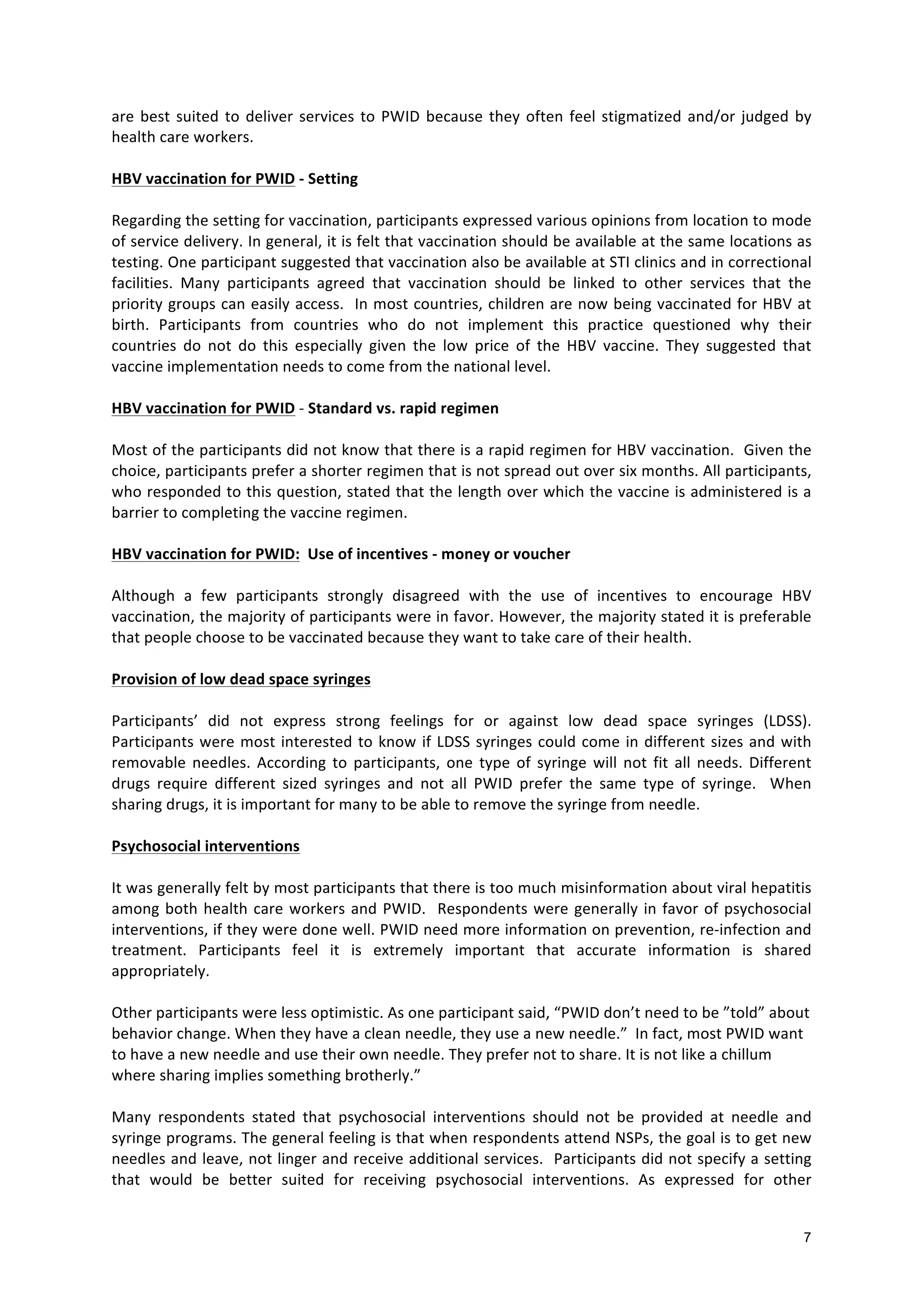 7
are
best
suited
to
deliver
services
to
PWID
because
they
often
feel
stigmatized
and/or
judged
by
health
care
workers.
HBV
vaccination
for
PWID
-‐
Setting
Regarding
the
setting
for
vaccination,
participants
expressed
various
opinions
from
location
to
mode
of
service
delivery.
In
general,
it
is
felt
that
vaccination
should
be
available
at
the
same
locations
as
testing.
One
participant
suggested
that
vaccination
also
be
available
at
STI
clinics
and
in
correctional
facilities.
Many
participants
agreed
that
vaccination
should
be
linked
to
other
services
that
the
priority
groups
can
easily
access.
In
most
countries,
children
are
now
being
vaccinated
for
HBV
at
birth.
Participants
from
countries
who
do
not
implement
this
practice
questioned
why
their
countries
do
not
do
this
especially
given
the
low
price
of
the
HBV
vaccine.
They
suggested
that
vaccine
implementation
needs
to
come
from
the
national
level.
HBV
vaccination
for
PWID
-‐
Standard
vs.
rapid
regimen
Most
of
the
participants
did
not
know
that
there
is
a
rapid
regimen
for
HBV
vaccination.
Given
the
choice,
participants
prefer
a
shorter
regimen
that
is
not
spread
out
over
six
months.
All
participants,
who
responded
to
this
question,
stated
that
the
length
over
which
the
vaccine
is
administered
is
a
barrier
to
completing
the
vaccine
regimen.
HBV
vaccination
for
PWID:
Use
of
incentives
-‐
money
or
voucher
Although
a
few
participants
strongly
disagreed
with
the
use
of
incentives
to
encourage
HBV
vaccination,
the
majority
of
participants
were
in
favor.
However,
the
majority
stated
it
is
preferable
that
people
choose
to
be
vaccinated
because
they
want
to
take
care
of
their
health.
Provision
of
low
dead
space
syringes
Participants’
did
not
express
strong
feelings
for
or
against
low
dead
space
syringes
(LDSS).
Participants
were
most
interested
to
know
if
LDSS
syringes
could
come
in
different
sizes
and
with
removable
needles.
According
to
participants,
one
type
of
syringe
will
not
fit
all
needs.
Different
drugs
require
different
sized
syringes
and
not
all
PWID
prefer
the
same
type
of
syringe.
When
sharing
drugs,
it
is
important
for
many
to
be
able
to
remove
the
syringe
from
needle.
Psychosocial
interventions
It
was
generally
felt
by
most
participants
that
there
is
too
much
misinformation
about
viral
hepatitis
among
both
health
care
workers
and
PWID.
Respondents
were
generally
in
favor
of
psychosocial
interventions,
if
they
were
done
well.
PWID
need
more
information
on
prevention,
re-‐infection
and
treatment.
Participants
feel
it
is
extremely
important
that
accurate
information
is
shared
appropriately.
Other
participants
were
less
optimistic.
As
one
participant
said,
“PWID
don’t
need
to
be
”told”
about
behavior
change.
When
they
have
a
clean
needle,
they
use
a
new
needle.”
In
fact,
most
PWID
want
to
have
a
new
needle
and
use
their
own
needle.
They
prefer
not
to
share.
It
is
not
like
a
chillum
where
sharing
implies
something
brotherly.”
Many
respondents
stated
that
psychosocial
interventions
should
not
be
provided
at
needle
and
syringe
programs.
The
general
feeling
is
that
when
respondents
attend
NSPs,
the
goal
is
to
get
new
needles
and
leave,
not
linger
and
receive
additional
services.
Participants
did
not
specify
a
setting
that
would
be
better
suited
for
receiving
psychosocial
interventions.
As
expressed
for
other