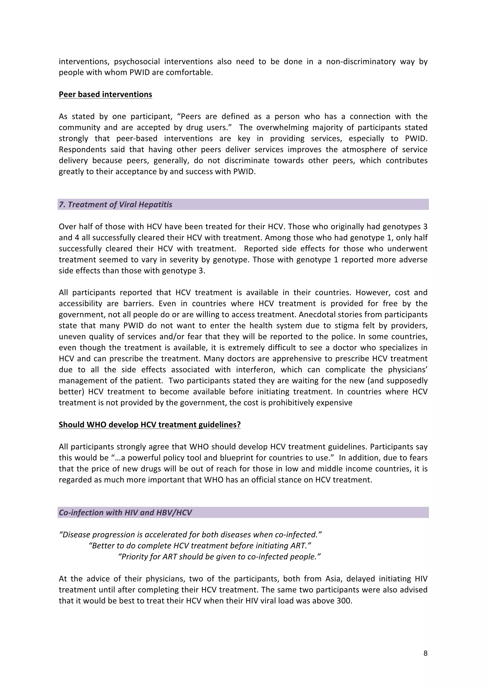 8
interventions,
psychosocial
interventions
also
need
to
be
done
in
a
non-‐discriminatory
way
by
people
with
whom
PWID
are
comfortable.
Peer
based
interventions
As
stated
by
one
participant,
“Peers
are
defined
as
a
person
who
has
a
connection
with
the
community
and
are
accepted
by
drug
users.”
The
overwhelming
majority
of
participants
stated
strongly
that
peer-‐based
interventions
are
key
in
providing
services,
especially
to
PWID.
Respondents
said
that
having
other
peers
deliver
services
improves
the
atmosphere
of
service
delivery
because
peers,
generally,
do
not
discriminate
towards
other
peers,
which
contributes
greatly
to
their
acceptance
by
and
success
with
PWID.
7.
Treatment
of
Viral
Hepatitis
Over
half
of
those
with
HCV
have
been
treated
for
their
HCV.
Those
who
originally
had
genotypes
3
and
4
all
successfully
cleared
their
HCV
with
treatment.
Among
those
who
had
genotype
1,
only
half
successfully
cleared
their
HCV
with
treatment.
Reported
side
effects
for
those
who
underwent
treatment
seemed
to
vary
in
severity
by
genotype.
Those
with
genotype
1
reported
more
adverse
side
effects
than
those
with
genotype
3.
All
participants
reported
that
HCV
treatment
is
available
in
their
countries.
However,
cost
and
accessibility
are
barriers.
Even
in
countries
where
HCV
treatment
is
provided
for
free
by
the
government,
not
all
people
do
or
are
willing
to
access
treatment.
Anecdotal
stories
from
participants
state
that
many
PWID
do
not
want
to
enter
the
health
system
due
to
stigma
felt
by
providers,
uneven
quality
of
services
and/or
fear
that
they
will
be
reported
to
the
police.
In
some
countries,
even
though
the
treatment
is
available,
it
is
extremely
difficult
to
see
a
doctor
who
specializes
in
HCV
and
can
prescribe
the
treatment.
Many
doctors
are
apprehensive
to
prescribe
HCV
treatment
due
to
all
the
side
effects
associated
with
interferon,
which
can
complicate
the
physicians’
management
of
the
patient.
Two
participants
stated
they
are
waiting
for
the
new
(and
supposedly
better)
HCV
treatment
to
become
available
before
initiating
treatment.
In
countries
where
HCV
treatment
is
not
provided
by
the
government,
the
cost
is
prohibitively
expensive
Should
WHO
develop
HCV
treatment
guidelines?
All
participants
strongly
agree
that
WHO
should
develop
HCV
treatment
guidelines.
Participants
say
this
would
be
“…a
powerful
policy
tool
and
blueprint
for
countries
to
use.”
In
addition,
due
to
fears
that
the
price
of
new
drugs
will
be
out
of
reach
for
those
in
low
and
middle
income
countries,
it
is
regarded
as
much
more
important
that
WHO
has
an
official
stance
on
HCV
treatment.
Co-‐infection
with
HIV
and
HBV/HCV
“Disease
progression
is
accelerated
for
both
diseases
when
co-‐infected.”
“Better
to
do
complete
HCV
treatment
before
initiating
ART.”
“Priority
for
ART
should
be
given
to
co-‐infected
people.”
At
the
advice
of
their
physicians,
two
of
the
participants,
both
from
Asia,
delayed
initiating
HIV
treatment
until
after
completing
their
HCV
treatment.
The
same
two
participants
were
also
advised
that
it
would
be
best
to
treat
their
HCV
when
their
HIV
viral
load
was
above
300.