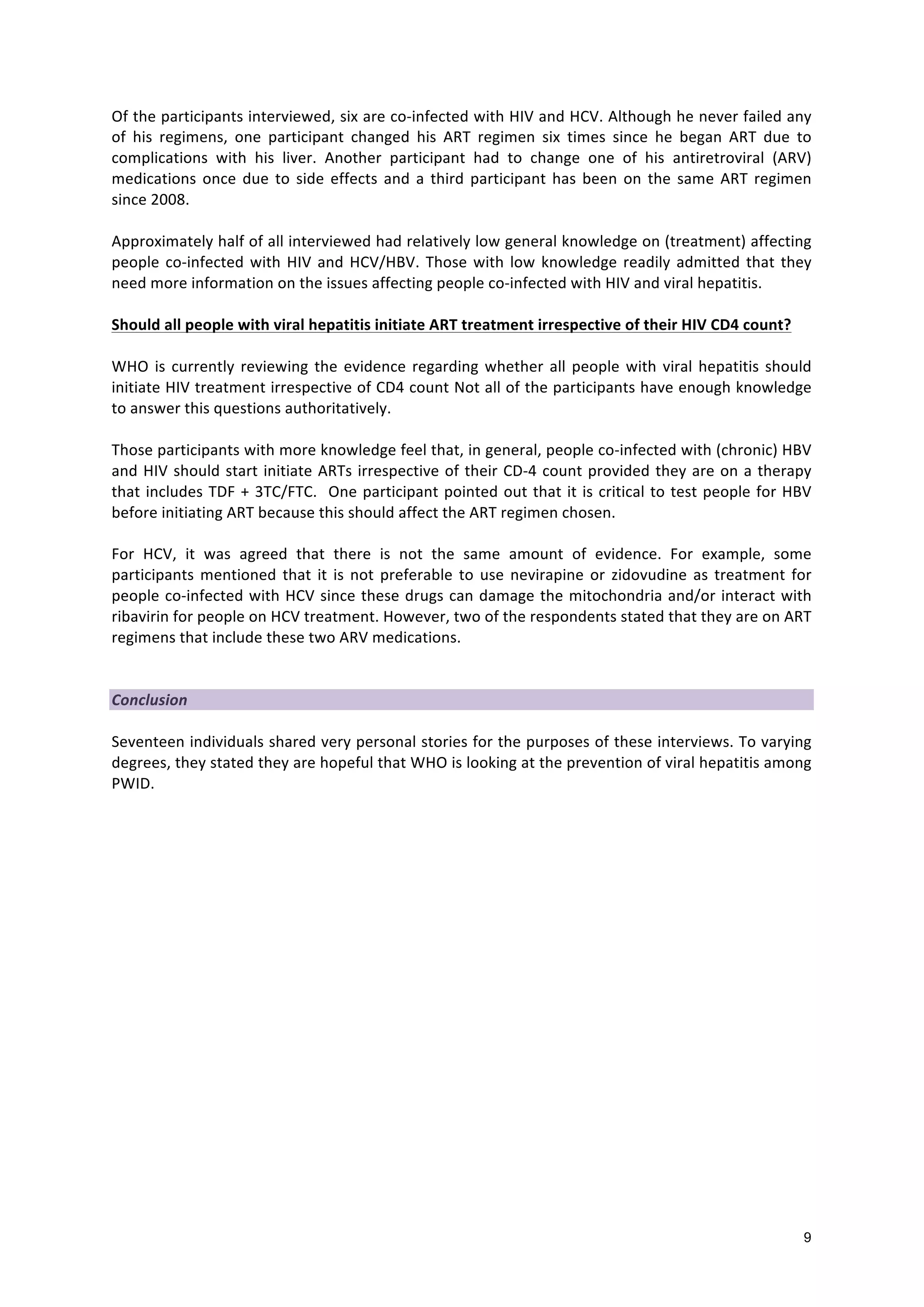 9
Of
the
participants
interviewed,
six
are
co-‐infected
with
HIV
and
HCV.
Although
he
never
failed
any
of
his
regimens,
one
participant
changed
his
ART
regimen
six
times
since
he
began
ART
due
to
complications
with
his
liver.
Another
participant
had
to
change
one
of
his
antiretroviral
(ARV)
medications
once
due
to
side
effects
and
a
third
participant
has
been
on
the
same
ART
regimen
since
2008.
Approximately
half
of
all
interviewed
had
relatively
low
general
knowledge
on
(treatment)
affecting
people
co-‐infected
with
HIV
and
HCV/HBV.
Those
with
low
knowledge
readily
admitted
that
they
need
more
information
on
the
issues
affecting
people
co-‐infected
with
HIV
and
viral
hepatitis.
Should
all
people
with
viral
hepatitis
initiate
ART
treatment
irrespective
of
their
HIV
CD4
count?
WHO
is
currently
reviewing
the
evidence
regarding
whether
all
people
with
viral
hepatitis
should
initiate
HIV
treatment
irrespective
of
CD4
count
Not
all
of
the
participants
have
enough
knowledge
to
answer
this
questions
authoritatively.
Those
participants
with
more
knowledge
feel
that,
in
general,
people
co-‐infected
with
(chronic)
HBV
and
HIV
should
start
initiate
ARTs
irrespective
of
their
CD-‐4
count
provided
they
are
on
a
therapy
that
includes
TDF
+
3TC/FTC.
One
participant
pointed
out
that
it
is
critical
to
test
people
for
HBV
before
initiating
ART
because
this
should
affect
the
ART
regimen
chosen.
For
HCV,
it
was
agreed
that
there
is
not
the
same
amount
of
evidence.
For
example,
some
participants
mentioned
that
it
is
not
preferable
to
use
nevirapine
or
zidovudine
as
treatment
for
people
co-‐infected
with
HCV
since
these
drugs
can
damage
the
mitochondria
and/or
interact
with
ribavirin
for
people
on
HCV
treatment.
However,
two
of
the
respondents
stated
that
they
are
on
ART
regimens
that
include
these
two
ARV
medications.
Conclusion
Seventeen
individuals
shared
very
personal
stories
for
the
purposes
of
these
interviews.
To
varying
degrees,
they
stated
they
are
hopeful
that
WHO
is
looking
at
the
prevention
of
viral
hepatitis
among
PWID.