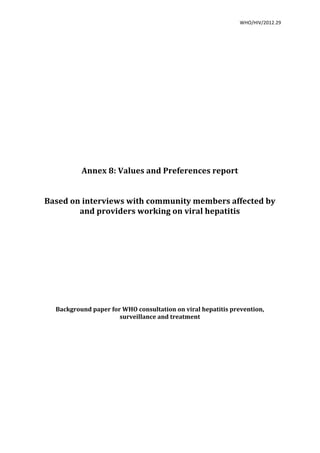   WHO/HIV/2012.29	
  
	
  
	
  
	
  
	
  
Annex	
  8:	
  Values	
  and	
  Preferences	
  report	
  
	
  
	
  
Based	
  on	
  interviews	
  with	
  community	
  members	
  affected	
  by	
  
and	
  providers	
  working	
  on	
  viral	
  hepatitis	
  
	
  
	
  
	
  
	
  
	
  
	
  
	
  
	
  
	
  
	
  
	
  
Background	
  paper	
  for	
  WHO	
  consultation	
  on	
  viral	
  hepatitis	
  prevention,	
  
surveillance	
  and	
  treatment	
  
 
