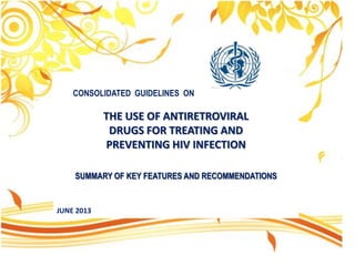 CONSOLIDATED GUIDELINES ON

THE USE OF ANTIRETROVIRAL
DRUGS FOR TREATING AND
PREVENTING HIV INFECTION
SUMMARY OF KEY FEATURES AND RECOMMENDATIONS

JUNE 2013

 