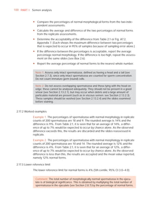 100 PART I Semen analysis



              y Compare the percentages of normal morphological forms from the two inde-
                pendent assessments.
              y Calculate the average and difference of the two percentages of normal forms
                from the replicate assessments.
              y Determine the acceptability of the difference from Table 2.1 or Fig. A7.2,
                Appendix 7. (Each shows the maximum difference between two percentages
                that is expected to occur in 95% of samples because of sampling error alone.)
              y If the difference between the percentages is acceptable, report the average
                percentage normal morphology. If the difference is too high, repeat the assess-
                ment on the same slides (see Box 2.6).
              y Report the average percentage of normal forms to the nearest whole number.


                Note 1: Assess only intact spermatozoa, deﬁned as having a head and a tail (see
                Section 2.7.3), since only intact spermatozoa are counted for sperm concentration.
                Do not count immature germ (round) cells.

                Note 2: Do not assess overlapping spermatozoa and those lying with the head on
                edge; these cannot be analysed adequately. They should not be present in a good
                smear (see Section 2.13.2.1), but may occur when debris and a large amount of
                particulate material are present (such as in viscous semen: see Section 2.13.2.3).
                These samples should be washed (see Section 2.13.2.4) and the slides examined
                before staining.


 2.17.2 Worked examples

              Example 1. The percentages of spermatozoa with normal morphology in replicate
              counts of 200 spermatozoa are 18 and 9. The rounded average is 14% and the
              difference is 9%. From Table 2.1, it is seen that for an average of 14%, a differ-
              ence of up to 7% would be expected to occur by chance alone. As the observed
              difference exceeds this, the results are discarded and the slides reassessed in
              replicate.

              Example 2. The percentages of spermatozoa with normal morphology in replicate
              counts of 200 spermatozoa are 10 and 14. The rounded average is 12% and the
              difference is 4%. From Table 2.1, it is seen that for an average of 12%, a differ-
              ence of up to 7% would be expected to occur by chance alone. As the observed
              difference is less than this, the results are accepted and the mean value reported,
              namely 12% normal forms.

 2.17.3 Lower reference limit

              The lower reference limit for normal forms is 4% (5th centile, 95% CI 3.0–4.0).


                Comment: The total number of morphologically normal spermatozoa in the ejacu-
                late is of biological signiﬁcance. This is obtained by multiplying the total number of
                spermatozoa in the ejaculate (see Section 2.8.7) by the percentage of normal forms.
 