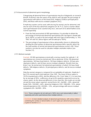 CHAPTER 2 Standard procedures 101



2.17.4 Assessment of abnormal sperm morphology

            Categorizing all abnormal forms of spermatozoa may be of diagnostic or research
            beneﬁt. If desired, note the nature of the defects and calculate the percentage of
            spermatozoa with defects of the head (%H), midpiece (%M) or principal piece
            (%P), and those with excess residual cytoplasm (%C).

            A multi-key counter can be used, with one key for normal, one for abnormal, and
            one for each of the four abnormal categories (H, M, P, C). Such a counter allows
            each spermatozoon to be counted only once, and each of its abnormalities to be
            scored separately.
            y From the final assessment of 400 spermatozoa, it is possible to obtain the
              percentage of normal and abnormal spermatozoa (the two figures should add
              up to 100%), as well as the percentage with each type of abnormality, i.e. %H,
              %M, %P and %C (these figures will not add up to 100%).
            y The percentage of spermatozoa in these abnormality classes is obtained by
              dividing the total number of abnormal spermatozoa with a specific defect by
              the total number of normal and abnormal spermatozoa scored ×100. These
              numbers can also be used to calculate multiple anomalies indices (see
              Section 3.1).

2.17.5 Worked example

            Example. Of 200 spermatozoa scored with a six-key counter for replicate 1, 42
            spermatozoa are scored as normal and 158 as abnormal. Of the 158 abnormal
            spermatozoa, 140 have head defects, 102 have midpiece defects, 30 have prin-
            cipal piece defects, and 44 have excess residual cytoplasm. Results from rep-
            licate 2 are 36 normal and 164 abnormal spermatozoa, of which 122 have head
            defects, 108 midpiece defects, 22 principal piece defects, and 36 excess residual
            cytoplasm.

            Only the normal category is compared for acceptability of replicates. Replicate 1
            has 21% normal sperm and replicate 2 has 18%. The mean of these values is
            19.5% (rounded up to 20%), and the difference 3%. From Table 2.1, it is seen that,
            for an average of 20%, a difference of up to 8% would be expected to occur by
            chance alone. As the observed difference is less than this, the results are accept-
            ed and the mean values reported: normal forms (42 + 36)/400 = 20%, abnormal
            heads (140 + 122)/400 = 66%, abnormal midpieces (102 + 108)/400 = 53%, abnor-
            mal principal pieces (30 + 22)/400 = 13%, and percentage with excess residual
            cytyoplasm (44 + 36)/400 = 20%.


              Note: These categories do not add up to 100% since each abnormality is tallied
              separately and some spermatozoa have multiple defects.

              Comment: A more detailed analysis of abnormal spermatozoa, with various indices
              combining the number of abnormalities in each region per abnormal spermatozoon,
              is given in Section 3.1.1.
 