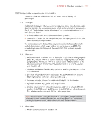CHAPTER 2 Standard procedures 103



2.18.1 Staining cellular peroxidase using ortho-toluidine

             This test is quick and inexpensive, and is a useful initial screening for
             granulocytes.

       2.18.1.1 Principle

             Traditionally, leukocytes in human semen are counted after a histochemical proce-
             dure that identiﬁes the peroxidase enzyme, which is characteristic of granulocytes
             (Fig. 2.14). This technique has the advantage of being relatively easy to perform,
             but it does not detect:
             y activated polymorphs which have released their granules;
             y other types of leukocyte, such as lymphocytes, macrophages and monocytes,
               which do not contain peroxidase.

             The test can be useful in distinguishing polymorphonuclear leukocytes from multi-
             nucleated spermatids, which are peroxidase-free (Johanisson et al., 2000). The
             assay below is based on Nahoum & Cardozo (1980). A kit for this is available
             commercially.

       2.18.1.2 Reagents

             1. Phosphate buffer, 67 mmol/l, pH 6.0: dissolve 9.47 g of sodium hydrogen phos-
                phate (Na 2HPO4 ) in 1000 ml of puriﬁed water and 9.08 g of potassium dihydro-
                gen phosphate (KH2PO4 ) in 1000 ml of puriﬁed water. Add one solution to the
                other (approximately 12 ml of Na 2HPO4 solution to 88 ml of KH 2PO4 solution)
                until the pH is 6.0.

             2. Saturated ammonium chloride (NH4Cl) solution: add 250 g of NH4Cl to 1000 ml
                of puriﬁed water.

             3. Disodium ethylenediamine tetra-acetic acid (Na 2EDTA) 148 mmol/l: dissolve
                50 g/l in phosphate buffer (pH 6.0) prepared in step 1.

             4. Substrate: dissolve 2.5 mg of o-toluidine in 10 ml of 0.9% (9 g/l) saline.

             5. Hydrogen peroxide (H2O2 ) 30% (v/v): as purchased.

             6. Working solution: to 9 ml o-toluidine substrate, add 1 ml of saturated NH4Cl
                solution, 1 ml of 148 mmol/l Na 2EDTA, and 10 Pl of 30% (v/v) H2O2 and mix well.
                This solution can be used up to 24 hours after preparation.


               Note: The International Agency for Research on Cancer (IARC, 1982) has stated
               that ortho-toluidine should be regarded, for practical purposes, as if it presented a
               carcinogenic risk to humans. Take suitable precautions (see Appendix 2).


       2.18.1.3 Procedure

             1. Mix the semen sample well (see Box 2.3).
 