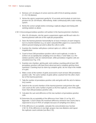104 PART I Semen analysis



            2. Remove a 0.1-ml aliquot of semen and mix with 0.9 ml of working solution
               (1 + 9 (1:10) dilution).

            3. Vortex the sperm suspension gently for 10 seconds and incubate at room tem-
               perature for 20–30 minutes. Alternatively, shake continuously with a tube-rocking
               system.

            4. Remix the semen sample before removing a replicate aliquot and mixing with
               working solution as above.

       2.18.1.4 Assessing peroxidase-positive cell number in the haemocytometer chambers

            1. After 20–30 minutes, mix the sperm suspensions again and ﬁll each side of a
               haemocytometer with one of the replicate preparations.

            2. Store the haemocytometer horizontally for at least 4 minutes at room tempera-
               ture in a humid chamber (e.g. on water-saturated ﬁlter paper in a covered Petri
               dish) to prevent drying out and to allow the cells to settle.

            3. Examine the chamber with phase-contrast optics at ×200 or ×400
               magniﬁcation.

            4. Count at least 200 peroxidase-positive cells in each replicate, in order to
               achieve an acceptably low sampling error (see Box 2.7 and Table 2.2). Per-
               oxidase-positive cells are stained brown, while peroxidase-negative cells are
               unstained (see Fig. 2.14).

            5. Examine one chamber, grid by grid, and continue counting until at least 200
               peroxidase-positive cells have been observed and a complete grid has been
               examined. Counting must be done by complete grids; do not stop in the middle
               of a grid.

            6. Make a note of the number of grids assessed to reach at least 200 peroxidase-
               positive cells. The same number of grids will be counted from the other cham-
               ber of the haemocytometer.

            7. Tally the number of peroxidase-positive cells and grids with the aid of a labora-
               tory counter.

            8. Switch to the second chamber of the haemocytometer and perform the repli-
               cate count on the same number of grids as the ﬁrst replicate, even if this yields
               fewer than 200 peroxidase-positive cells.

            9. Calculate the sum and difference of the two numbers of peroxidase-positive
               cells.

            10. Determine the acceptability of the difference from Table 2.5 or Fig. A7.1,
                Appendix 7. (Each shows the maximum difference between two counts that is
                expected to occur in 95% of samples because of sampling error alone.)

            11. If the difference is acceptable, calculate the concentration (see Section
                2.18.1.5). If the difference is too high, prepare two new dilutions and repeat
                the replicate count estimate (see Box 2.10).
 