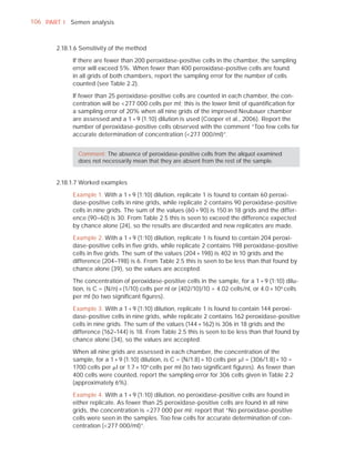 106 PART I Semen analysis



       2.18.1.6 Sensitivity of the method

             If there are fewer than 200 peroxidase-positive cells in the chamber, the sampling
             error will exceed 5%. When fewer than 400 peroxidase-positive cells are found
             in all grids of both chambers, report the sampling error for the number of cells
             counted (see Table 2.2).

             If fewer than 25 peroxidase-positive cells are counted in each chamber, the con-
             centration will be <277 000 cells per ml; this is the lower limit of quantiﬁcation for
             a sampling error of 20% when all nine grids of the improved Neubauer chamber
             are assessed and a 1 + 9 (1:10) dilution is used (Cooper et al., 2006). Report the
             number of peroxidase-positive cells observed with the comment “Too few cells for
             accurate determination of concentration (<277 000/ml)”.


               Comment: The absence of peroxidase-positive cells from the aliquot examined
               does not necessarily mean that they are absent from the rest of the sample.


       2.18.1.7 Worked examples

             Example 1. With a 1 + 9 (1:10) dilution, replicate 1 is found to contain 60 peroxi-
             dase-positive cells in nine grids, while replicate 2 contains 90 peroxidase-positive
             cells in nine grids. The sum of the values (60 + 90) is 150 in 18 grids and the differ-
             ence (90–60) is 30. From Table 2.5 this is seen to exceed the difference expected
             by chance alone (24), so the results are discarded and new replicates are made.

             Example 2. With a 1 + 9 (1:10) dilution, replicate 1 is found to contain 204 peroxi-
             dase-positive cells in ﬁve grids, while replicate 2 contains 198 peroxidase-positive
             cells in ﬁve grids. The sum of the values (204 + 198) is 402 in 10 grids and the
             difference (204–198) is 6. From Table 2.5 this is seen to be less than that found by
             chance alone (39), so the values are accepted.

             The concentration of peroxidase-positive cells in the sample, for a 1 + 9 (1:10) dilu-
             tion, is C = (N/n) × (1/10) cells per nl or (402/10)/10 = 4.02 cells/nl, or 4.0 × 10 6 cells
             per ml (to two signiﬁcant ﬁgures).

             Example 3. With a 1 + 9 (1:10) dilution, replicate 1 is found to contain 144 peroxi-
             dase-positive cells in nine grids, while replicate 2 contains 162 peroxidase-positive
             cells in nine grids. The sum of the values (144 + 162) is 306 in 18 grids and the
             difference (162–144) is 18. From Table 2.5 this is seen to be less than that found by
             chance alone (34), so the values are accepted.

             When all nine grids are assessed in each chamber, the concentration of the
             sample, for a 1 + 9 (1:10) dilution, is C = (N/1.8) × 10 cells per Pl = (306/1.8) × 10 =
             1700 cells per Pl or 1.7 × 106 cells per ml (to two signiﬁcant ﬁgures). As fewer than
             400 cells were counted, report the sampling error for 306 cells given in Table 2.2
             (approximately 6%).

             Example 4. With a 1 + 9 (1:10) dilution, no peroxidase-positive cells are found in
             either replicate. As fewer than 25 peroxidase-positive cells are found in all nine
             grids, the concentration is <277 000 per ml; report that “No peroxidase-positive
             cells were seen in the samples. Too few cells for accurate determination of con-
             centration (<277 000/ml)”.
 