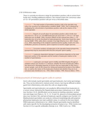 CHAPTER 2 Standard procedures 107



     2.18.1.8 Reference value

          There is currently no reference range for peroxidase-positive cells in semen from
          fertile men. Pending additional evidence, this manual retains the consensus value
          of 1.0 × 106 peroxidase-positive cells per ml as a threshold value.


            Comment 1: The total number of peroxidase-positive cells in the ejaculate may
            reﬂect the severity of an inﬂammatory condition (Wolff, 1995). This is obtained by
            multiplying the concentration of peroxidase-positive cells by the volume of the
            whole ejaculate.

            Comment 2: Reports of cut-off values for peroxidase-positive cells in fertile men
            vary from 0.5 × 106 to 1.0 × 106 PMN leukocytes per ml or from 1 × 106 to 2 × 106 total
            leukocytes per ml (Wolff, 1995). Previous editions of this manual have taken 1 × 106
            leukocytes per ml as the threshold for leukocytospermia. Some have found this value
            too low (Wolff, 1995), while others consider it too high (Sharma et al., 2001; Punab
            et al., 2003), depending on the endpoint examined (semen quality, results of in-vitro
            fertilization, presence of bacteria, sperm response to reactive oxygen species).

            Comment 3: Excessive numbers of leukocytes in the ejaculate (leukocytospermia,
            pyospermia) may be associated with infection and poor sperm quality.

            Comment 4: Leukocyte-dependent damage to spermatozoa depends on the total
            leukocyte number in the ejaculate and the number of leukocytes relative to the
            number of spermatozoa.

            Comment 5: Leukocytes can impair sperm motility and DNA integrity through an
            oxidative attack (see Section 4.1). However, whether the level of leukocytic inﬁltra-
            tion observed is damaging depends on factors that are impossible to infer from a
            semen sample, such as the reason for, timing and anatomical location of the inﬁltra-
            tion, as well as the nature of the leukocytes involved and whether they are in an
            activated state (Tomlinson et al., 1993; Aitken & Baker, 1995; Rossi & Aitken, 1997).



2.19 Assessment of immature germ cells in semen
          Germ cells include round spermatids and spermatocytes, but rarely spermatogo-
          nia. They can be detected in stained semen smears, but may be difﬁcult to distin-
          guish from inﬂammatory cells when the cells are degenerating.

          Spermatids and spermatocytes can usually be differentiated from leukocytes in
          a semen smear stained by the Papanicolaou procedure (Johanisson et al., 2000)
          (see Section 2.14.2). Identiﬁcation can be based on staining coloration, nuclear
          size and shape (see Plates 6, 10, 11, 12, 13 and 14), absence of intracellular peroxi-
          dase (see Section 2.18), and lack of leukocyte-speciﬁc antigens (see Section 3.2).
          Multinucleated spermatids can easily be confused morphologically with polymor-
          phonuclear leukocytes but stain a pinkish colour, in contrast to the more bluish
          PMN leukocytes (Johanisson et al., 2000). Round spermatids may be identiﬁed
          with stains speciﬁc for the developing acrosome (Couture et al., 1976), lectins (see
          Section 4.4.1) or speciﬁc antibodies (Homyk et al., 1990; Ezeh et al., 1998).
 