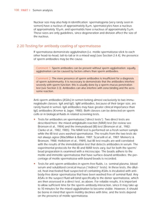 108 PART I Semen analysis



            Nuclear size may also help in identiﬁcation: spermatogonia (very rarely seen in
            semen) have a nucleus of approximately 8 Pm, spermatocytes have a nucleus
            of approximately 10 Pm, and spermatids have a nucleus of approximately 5 Pm.
            These sizes are only guidelines, since degeneration and division affect the size of
            the nucleus.


 2.20 Testing for antibody coating of spermatozoa
            If spermatozoa demonstrate agglutination (i.e. motile spermatozoa stick to each
            other head-to-head, tail-to-tail or in a mixed way) (see Section 2.4.4), the presence
            of sperm antibodies may be the cause.


              Comment 1: Sperm antibodies can be present without sperm agglutination; equally,
              agglutination can be caused by factors others than sperm antibodies.

              Comment 2: The mere presence of sperm antibodies is insufﬁcient for a diagnosis
              of sperm autoimmunity. It is necessary to demonstrate that the antibodies interfere
              severely with sperm function; this is usually done by a sperm–mucus penetration
              test (see Section 3.3). Antibodies can also interfere with zona binding and the acro-
              some reaction.


            Anti-sperm antibodies (ASAs) in semen belong almost exclusively to two immu-
            noglobulin classes: IgA and IgG. IgM antibodies, because of their larger size, are
            rarely found in semen. IgA antibodies may have greater clinical importance than
            IgG antibodies (Kremer & Jager, 1980). Both classes can be detected on sperm
            cells or in biological ﬂuids in related screening tests.
            y Tests for antibodies on spermatozoa (“direct tests”). Two direct tests are
              described here: the mixed antiglobulin reaction (MAR) test (for review see
              Bronson et al., 1984) and the immunobead (IB) test (Bronson et al., 1982;
              Clarke et al., 1982, 1985). The MAR test is performed on a fresh semen sample
              while the IB test uses washed spermatozoa. The results from the two tests do
              not always agree (MacMillan & Baker, 1987; Scarselli et al., 1987; Meinertz &
              Bronson, 1988; Hellstrom et al., 1989), but IB test results are well correlated
              with the results of the immobilization test that detects antibodies in serum. The
              experimental protocols for the IB and MAR tests vary, but for both the sperm/
              bead preparation is examined with a microscope. The beads adhere to the
              motile and immotile spermatozoa that have surface-bound antibodies; the per-
              centage of motile spermatozoa with bound beads is recorded.
            y Tests for anti-sperm antibodies in sperm-free fluids, i.e. seminal plasma, blood
              serum and solubilized cervical mucus (“indirect” tests). In these tests, the dilut-
              ed, heat-inactivated fluid suspected of containing ASAs is incubated with anti-
              body-free donor spermatozoa that have been washed free of seminal fluid. Any
              ASAs in the suspect fluid will bind specifically to the donor spermatozoa, which
              are then assessed in a direct test, as above. For reliable results, it is important
              to allow sufficient time for the sperm–antibody interaction, since it may take up
              to 10 minutes for the mixed agglutination to become visible. However, it should
              be borne in mind that sperm motility declines with time, and the tests depend
              on the presence of motile spermatozoa.
 
