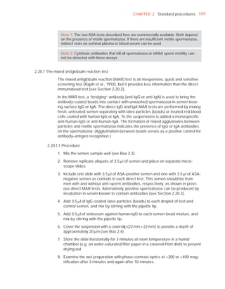CHAPTER 2 Standard procedures 109




               Note 1: The two ASA tests described here are commercially available. Both depend
               on the presence of motile spermatozoa. If there are insufﬁcient motile spermatozoa,
               indirect tests on seminal plasma or blood serum can be used.

               Note 2: Cytotoxic antibodies that kill all spermatozoa or inhibit sperm motility can-
               not be detected with these assays.


2.20.1 The mixed antiglobulin reaction test

             The mixed antiglobulin reaction (MAR) test is an inexpensive, quick and sensitive
             screening test (Rajah et al., 1992), but it provides less information than the direct
             immunobead test (see Section 2.20.2).

             In the MAR test, a “bridging” antibody (anti-IgG or anti-IgA) is used to bring the
             antibody-coated beads into contact with unwashed spermatozoa in semen bear-
             ing surface IgG or IgA. The direct IgG and IgA MAR tests are performed by mixing
             fresh, untreated semen separately with latex particles (beads) or treated red blood
             cells coated with human IgG or IgA. To the suspensions is added a monospeciﬁc
             anti-human-IgG or anti-human-IgA. The formation of mixed agglutinates between
             particles and motile spermatozoa indicates the presence of IgG or IgA antibodies
             on the spermatozoa. (Agglutination between beads serves as a positive control for
             antibody–antigen recognition.)

       2.20.1.1 Procedure

             1. Mix the semen sample well (see Box 2.3).

             2. Remove replicate aliquots of 3.5 Pl of semen and place on separate micro-
                scope slides.

             3. Include one slide with 3.5 Pl of ASA-positive semen and one with 3.5 Pl of ASA-
                negative semen as controls in each direct test. This semen should be from
                men with and without anti-sperm antibodies, respectively, as shown in previ-
                ous direct MAR tests. Alternatively, positive spermatozoa can be produced by
                incubation in serum known to contain antibodies (see Section 2.20.3).

             4. Add 3.5 Pl of IgG-coated latex particles (beads) to each droplet of test and
                control semen, and mix by stirring with the pipette tip.

             5. Add 3.5 Pl of antiserum against human IgG to each semen-bead mixture, and
                mix by stirring with the pipette tip.

             6. Cover the suspension with a coverslip (22 mm × 22 mm) to provide a depth of
                approximately 20 Pm (see Box 2.4).

             7. Store the slide horizontally for 3 minutes at room temperature in a humid
                chamber (e.g. on water-saturated ﬁlter paper in a covered Petri dish) to prevent
                drying out.

             8. Examine the wet preparation with phase-contrast optics at ×200 or ×400 mag-
                niﬁcation after 3 minutes and again after 10 minutes.
 