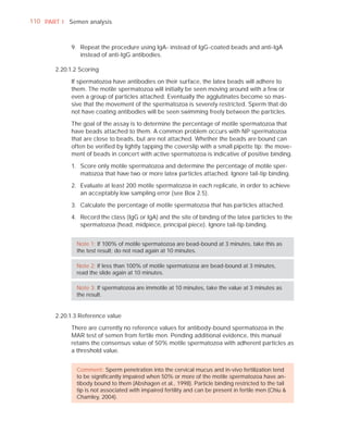 110 PART I Semen analysis



            9. Repeat the procedure using IgA- instead of IgG-coated beads and anti-IgA
               instead of anti-IgG antibodies.

       2.20.1.2 Scoring

            If spermatozoa have antibodies on their surface, the latex beads will adhere to
            them. The motile spermatozoa will initially be seen moving around with a few or
            even a group of particles attached. Eventually the agglutinates become so mas-
            sive that the movement of the spermatozoa is severely restricted. Sperm that do
            not have coating antibodies will be seen swimming freely between the particles.

            The goal of the assay is to determine the percentage of motile spermatozoa that
            have beads attached to them. A common problem occurs with NP spermatozoa
            that are close to beads, but are not attached. Whether the beads are bound can
            often be veriﬁed by lightly tapping the coverslip with a small pipette tip: the move-
            ment of beads in concert with active spermatozoa is indicative of positive binding.

            1. Score only motile spermatozoa and determine the percentage of motile sper-
               matozoa that have two or more latex particles attached. Ignore tail-tip binding.

            2. Evaluate at least 200 motile spermatozoa in each replicate, in order to achieve
               an acceptably low sampling error (see Box 2.5).

            3. Calculate the percentage of motile spermatozoa that has particles attached.

            4. Record the class (IgG or IgA) and the site of binding of the latex particles to the
               spermatozoa (head, midpiece, principal piece). Ignore tail-tip binding.


              Note 1: If 100% of motile spermatozoa are bead-bound at 3 minutes, take this as
              the test result; do not read again at 10 minutes.

              Note 2: If less than 100% of motile spermatozoa are bead-bound at 3 minutes,
              read the slide again at 10 minutes.

              Note 3: If spermatozoa are immotile at 10 minutes, take the value at 3 minutes as
              the result.


       2.20.1.3 Reference value

            There are currently no reference values for antibody-bound spermatozoa in the
            MAR test of semen from fertile men. Pending additional evidence, this manual
            retains the consensus value of 50% motile spermatozoa with adherent particles as
            a threshold value.


              Comment: Sperm penetration into the cervical mucus and in-vivo fertilization tend
              to be signiﬁcantly impaired when 50% or more of the motile spermatozoa have an-
              tibody bound to them (Abshagen et al., 1998). Particle binding restricted to the tail
              tip is not associated with impaired fertility and can be present in fertile men (Chiu &
              Chamley, 2004).
 