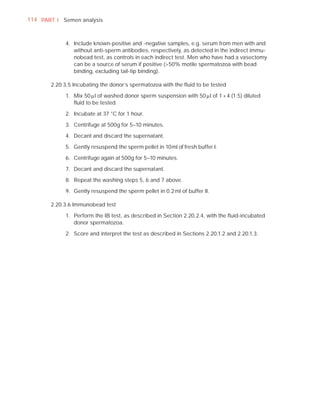 114 PART I Semen analysis



            4. Include known-positive and -negative samples, e.g. serum from men with and
               without anti-sperm antibodies, respectively, as detected in the indirect immu-
               nobead test, as controls in each indirect test. Men who have had a vasectomy
               can be a source of serum if positive (>50% motile spermatozoa with bead
               binding, excluding tail-tip binding).

       2.20.3.5 Incubating the donor’s spermatozoa with the ﬂuid to be tested

            1. Mix 50 Pl of washed donor sperm suspension with 50 Pl of 1 + 4 (1:5) diluted
               ﬂuid to be tested.

            2. Incubate at 37 °C for 1 hour.

            3. Centrifuge at 500g for 5–10 minutes.

            4. Decant and discard the supernatant.

            5. Gently resuspend the sperm pellet in 10 ml of fresh buffer I.

            6. Centrifuge again at 500g for 5–10 minutes.

            7. Decant and discard the supernatant.

            8. Repeat the washing steps 5, 6 and 7 above.

            9. Gently resuspend the sperm pellet in 0.2 ml of buffer II.

       2.20.3.6 Immunobead test

            1. Perform the IB test, as described in Section 2.20.2.4, with the ﬂuid-incubated
               donor spermatozoa.

            2. Score and interpret the test as described in Sections 2.20.1.2 and 2.20.1.3.
 