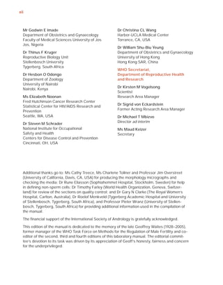 xii



  Mr Godwin E Imade                                      Dr Christina CL Wang
  Department of Obstetrics and Gynaecology               Harbor-UCLA Medical Center
  Faculty of Medical Sciences University of Jos          Torrance, CA, USA
  Jos, Nigeria
                                                         Dr William Shu-Biu Yeung
  Dr Thinus F Kruger                                     Department of Obstetrics and Gynaecology
  Reproductive Biology Unit                              University of Hong Kong
  Stellenbosch University                                Hong Kong SAR, China
  Tygerberg, South Africa
                                                         WHO Secretariat,
  Dr Hesbon O Odongo                                     Department of Reproductive Health
  Department of Zoology                                  and Research
  University of Nairobi
                                                         Dr Kirsten M Vogelsong
  Nairobi, Kenya
                                                         Scientist
  Ms Elizabeth Noonan                                    Research Area Manager
  Fred Hutchinson Cancer Research Center
                                                         Dr Sigrid von Eckardstein
  Statistical Center for HIV/AIDS Research and
                                                         Former Acting Research Area Manager
  Prevention
  Seattle, WA, USA                                       Dr Michael T Mbizvo
                                                         Director ad interim
  Dr Steven M Schrader
  National Institute for Occupational                    Ms Maud Keizer
  Safety and Health                                      Secretary
  Centers for Disease Control and Prevention
  Cincinnati, OH, USA




  Additional thanks go to: Ms Cathy Treece, Ms Charlene Tollner and Professor Jim Overstreet
  (University of California, Davis, CA, USA) for producing the morphology micrographs and
  checking the media; Dr Rune Eliasson (Sophiahemmet Hospital, Stockholm, Sweden) for help
  in deﬁning non-sperm cells; Dr Timothy Farley (World Health Organization, Geneva, Switzer-
  land) for review of the sections on quality control; and Dr Gary N Clarke (The Royal Women’s
  Hospital, Carlton, Australia), Dr Roelof Menkveld (Tygerberg Academic Hospital and University
  of Stellenbosch, Tygerberg, South Africa), and Professor Pieter Wranz (University of Stellen-
  bosch, Tygerberg, South Africa) for providing additional information used in the compilation of
  the manual.

  The ﬁnancial support of the International Society of Andrology is gratefully acknowledged.

  This edition of the manual is dedicated to the memory of the late Geoffrey Waites (1928–2005),
  former manager of the WHO Task Force on Methods for the Regulation of Male Fertility and co-
  editor of the second, third and fourth editions of this laboratory manual. The editorial commit-
  tee’s devotion to its task was driven by its appreciation of Geoff’s honesty, fairness and concern
  for the underprivileged.
 