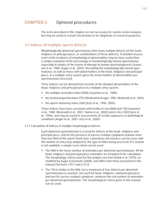 115



CHAPTER 3                Optional procedures

             The tests described in this chapter are not necessary for routine semen analysis,
             but may be useful in certain circumstances for diagnostic or research purposes.


3.1 Indices of multiple sperm defects
             Morphologically abnormal spermatozoa often have multiple defects (of the head,
             midpiece or principal piece, or combinations of these defects). A detailed assess-
             ment of the incidence of morphological abnormalities may be more useful than
             a simple evaluation of the percentage of morphologically normal spermatozoa,
             especially in studies of the extent of damage to human spermatogenesis (Jouan-
             net et al., 1988; Auger et al., 2001). Recording the morphologically normal sper-
             matozoa, as well as those with abnormalities of the head, midpiece and principal
             piece, in a multiple-entry system gives the mean number of abnormalities per
             spermatozoon assessed.

             Three indices can be derived from records of the detailed abnormalities of the
             head, midpiece and principal piece in a multiple-entry system:
             y the multiple anomalies index (MAI) (Jouannet et al., 1988);
             y the teratozoospermia index (TZI) (Menkveld & Kruger, 1996; Menkveld et al., 2001);
             y the sperm deformity index (SDI) (Aziz et al., 1996, 2004).
             These indices have been correlated with fertility in vivo (MAI and TZI) (Jouannet
             et al., 1988; Menkveld et al., 2001; Slama et al., 2002) and in vitro (SDI) (Aziz et
             al., 1996), and may be useful in assessments of certain exposures or pathological
             conditions (Auger et al., 2001; Aziz et al., 2004).

3.1.1 Calculation of indices of multiple morphological defects

             Each abnormal spermatozoon is scored for defects of the head, midpiece and
             principal piece, and for the presence of excess residual cytoplasm (volume more
             than one third of the sperm head size). Laboratory cell counters can be used, with
             the number of entry keys adapted to the type of index being assessed. If a counter
             is not available, a simple score sheet can be used.
             y The MAI is the mean number of anomalies per abnormal spermatozoon. All the
               head, midpiece and principal piece anomalies are included in the calculation.
               The morphology criteria used for this analysis are from David et al. (1975), as
               modified by Auger & Eustache (2000), and differ from those presented in this
               manual (Sections 2.15.1 and 2.15.2).
             y The TZI is similar to the MAI, but a maximum of four defects per abnormal
               spermatozoon is counted: one each for head, midpiece, and principal piece
               and one for excess residual cytoplasm, whatever the real number of anomalies
               per abnormal spermatozoon. The morphological criteria given in this manual
               can be used.
 