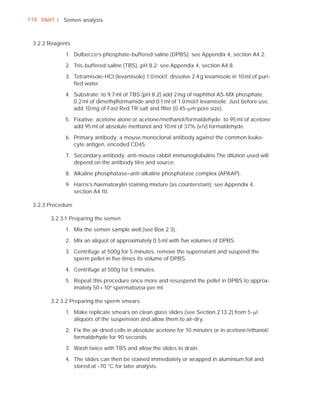 118 PART I Semen analysis



 3.2.2 Reagents

             1. Dulbecco’s phosphate-buffered saline (DPBS): see Appendix 4, section A4.2.

             2. Tris-buffered saline (TBS), pH 8.2; see Appendix 4, section A4.8.

             3. Tetramisole-HCl (levamisole) 1.0 mol/l: dissolve 2.4 g levamisole in 10 ml of puri-
                ﬁed water.

             4. Substrate: to 9.7 ml of TBS (pH 8.2) add 2 mg of naphthol AS-MX phosphate,
                0.2 ml of dimethylformamide and 0.1 ml of 1.0 mol/l levamisole. Just before use,
                add 10 mg of Fast Red TR salt and ﬁlter (0.45-Pm pore size).

             5. Fixative: acetone alone or acetone/methanol/formaldehyde: to 95 ml of acetone
                add 95 ml of absolute methanol and 10 ml of 37% (v/v) formaldehyde.

             6. Primary antibody: a mouse monoclonal antibody against the common leuko-
                cyte antigen, encoded CD45.

             7. Secondary antibody: anti-mouse rabbit immunoglobulins.The dilution used will
                depend on the antibody titre and source.

             8. Alkaline phosphatase–anti-alkaline phosphatase complex (APAAP).

             9. Harris’s haematoxylin staining mixture (as counterstain): see Appendix 4,
                section A4.10.

 3.2.3 Procedure

       3.2.3.1 Preparing the semen

             1. Mix the semen sample well (see Box 2.3).

             2. Mix an aliquot of approximately 0.5 ml with ﬁve volumes of DPBS.

             3. Centrifuge at 500g for 5 minutes, remove the supernatant and suspend the
                sperm pellet in ﬁve times its volume of DPBS.

             4. Centrifuge at 500g for 5 minutes.

             5. Repeat this procedure once more and resuspend the pellet in DPBS to approx-
                imately 50 × 106 spermatozoa per ml.

       3.2.3.2 Preparing the sperm smears

             1. Make replicate smears on clean glass slides (see Section 2.13.2) from 5-Pl
                aliquots of the suspension and allow them to air-dry.

             2. Fix the air-dried cells in absolute acetone for 10 minutes or in acetone/ethanol/
                formaldehyde for 90 seconds.

             3. Wash twice with TBS and allow the slides to drain.

             4. The slides can then be stained immediately or wrapped in aluminium foil and
                stored at –70 °C for later analysis.
 