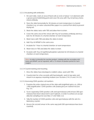 CHAPTER 3 Optional procedures 119



3.2.3.3 Incubating with antibodies

      1. On each slide, mark an area of ﬁxed cells (a circle of about 1 cm diameter) with
         a grease pencil (delimiting pen) and cover the area with 10 Pl of primary mono-
         clonal antibody.

     2. Store the slide horizontally for 30 minutes at room temperature in a humid
        chamber (e.g. on water-saturated ﬁlter paper in a covered Petri dish) to prevent
        drying out.

     3. Wash the slides twice with TBS and allow them to drain.

     4. Cover the same area of the smear with 10 Pl of secondary antibody and incu-
        bate for 30 minutes in a humid chamber at room temperature.

     5. Wash twice with TBS and allow the slides to drain.

     6. Add 10 Pl of APAAP to the same area.

     7. Incubate for 1 hour in a humid chamber at room temperature.

     8. Wash twice in TBS and allow the slides to drain.

     9. Incubate with 10 Pl of naphthol phosphate substrate for 20 minutes in a humid
        chamber at room temperature.


        Note: In order to intensify the reaction product, staining with the secondary anti-
        body and APAAP can be repeated, with a 15-minute incubation period for each
        reagent.


3.2.3.4 Counterstaining and mounting

      1. Once the slides have developed a reddish colour, wash with TBS.

      2. Counterstain for a few seconds with haematoxylin; wash in tap water and
         mount in an aqueous mounting medium (see Sections 2.14.2.4 and 2.14.2.5).

3.2.3.5 Assessing CD45-positive cell numbers

      1. Examine the entire stained area of the slide with brightﬁeld optics at ×200 or
         ×400 magniﬁcation. CD45-positive cells (leukocytes) are stained red (see
         Fig. 3.1).

      2. Score separately CD45-positive cells and spermatozoa until at least 200 sper-
         matozoa have been observed in each replicate, in order to achieve an accept-
         ably low sampling error (see Box 2.7 and Table 2.2).

      3. Tally the number of CD45-positive cells and spermatozoa with the aid of a
         laboratory counter.

      4. Assess the second smear in the same way (until 200 spermatozoa have been
         counted).
 