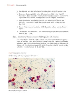120 PART I Semen analysis



                5. Calculate the sum and difference of the two counts of CD45-positive cells.

                6. Determine the acceptability of the difference from Table 2.5 or Fig. A7.1;
                   Appendix 7. (Each shows the maximum difference between two counts that is
                   expected to occur in 95% of samples because of sampling error alone.)

                7. If the difference is acceptable, calculate the concentration (see Section
                   3.2.3.6). If the difference is too high, reassess the slides in replicate (see
                   Box 2.10).

                8. Report the average concentration of CD45-positive cells to two signiﬁcant
                   ﬁgures.

                9. Calculate the total number of CD45-positive cells per ejaculate (see Comment
                   after Section 3.2.3.9).

         3.2.3.6 Calculation of the concentration of CD45-positive cells in semen

                The concentration of CD45-positive cells is calculated relative to that of sperma-
                tozoa on the slide. If N is the number of CD45-positive cells counted in the same
                number of ﬁelds as 400 spermatozoa, and S is the concentration of spermatozoa
                (106 per ml), then the concentration (C) of CD45-positive cells (106 per ml) can be
                calculated from the formula C = S × (N/400).



  Fig. 3.1 Leukocytes in semen

  CD45-bearing cells (leukocytes) are stained red.




  Micrograph courtesy of RJ Aitken.
 