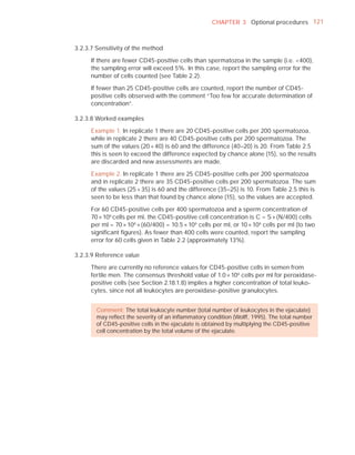 CHAPTER 3 Optional procedures 121



3.2.3.7 Sensitivity of the method

      If there are fewer CD45-positive cells than spermatozoa in the sample (i.e. <400),
      the sampling error will exceed 5%. In this case, report the sampling error for the
      number of cells counted (see Table 2.2).

      If fewer than 25 CD45-positive cells are counted, report the number of CD45-
      positive cells observed with the comment “Too few for accurate determination of
      concentration”.

3.2.3.8 Worked examples

      Example 1. In replicate 1 there are 20 CD45-positive cells per 200 spermatozoa,
      while in replicate 2 there are 40 CD45-positive cells per 200 spermatozoa. The
      sum of the values (20 + 40) is 60 and the difference (40–20) is 20. From Table 2.5
      this is seen to exceed the difference expected by chance alone (15), so the results
      are discarded and new assessments are made.

      Example 2. In replicate 1 there are 25 CD45-positive cells per 200 spermatozoa
      and in replicate 2 there are 35 CD45-positive cells per 200 spermatozoa. The sum
      of the values (25 + 35) is 60 and the difference (35–25) is 10. From Table 2.5 this is
      seen to be less than that found by chance alone (15), so the values are accepted.

      For 60 CD45-positive cells per 400 spermatozoa and a sperm concentration of
      70 × 106 cells per ml, the CD45-positive cell concentration is C = S × (N/400) cells
      per ml = 70 × 106 × (60/400) = 10.5 × 106 cells per ml, or 10 × 106 cells per ml (to two
      signiﬁcant ﬁgures). As fewer than 400 cells were counted, report the sampling
      error for 60 cells given in Table 2.2 (approximately 13%).

3.2.3.9 Reference value

      There are currently no reference values for CD45-positive cells in semen from
      fertile men. The consensus threshold value of 1.0 × 106 cells per ml for peroxidase-
      positive cells (see Section 2.18.1.8) implies a higher concentration of total leuko-
      cytes, since not all leukocytes are peroxidase-positive granulocytes.


        Comment: The total leukocyte number (total number of leukocytes in the ejaculate)
        may reﬂect the severity of an inﬂammatory condition (Wolff, 1995). The total number
        of CD45-positive cells in the ejaculate is obtained by multiplying the CD45-positive
        cell concentration by the total volume of the ejaculate.
 