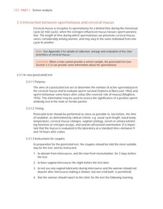 122 PART I Semen analysis



 3.3 Interaction between spermatozoa and cervical mucus
               Cervical mucus is receptive to spermatozoa for a limited time during the menstrual
               cycle (at mid-cycle), when the estrogen-inﬂuenced mucus favours sperm penetra-
               tion. The length of time during which spermatozoa can penetrate cervical mucus
               varies considerably among women, and may vary in the same individual from one
               cycle to another.


                 Note: See Appendix 5 for details of collection, storage and evaluation of the char-
                 acteristics of cervical mucus.

                 Comment: When a man cannot provide a semen sample, the postcoital test (see
                 Section 3.3.1) can provide some information about his spermatozoa.


 3.3.1 In-vivo (postcoital) test

         3.3.1.1 Purpose

               The aims of a postcoital test are to determine the number of active spermatozoa in
               the cervical mucus and to evaluate sperm survival (Sobrero & MacLeod, 1962) and
               sperm behaviour some hours after coitus (the reservoir role of mucus) (Moghissi,
               1976). This information may be used to assess the signiﬁcance of a positive sperm
               antibody test in the male or female partner.

         3.3.1.2 Timing

               Postcoital tests should be performed as close as possible to, but before, the time
               of ovulation, as determined by clinical criteria, e.g. usual cycle length, basal body
               temperature, cervical mucus changes, vaginal cytology, serum or urinary luteiniz-
               ing hormone or estrogen assays, and ovarian ultrasound examination. It is impor-
               tant that the mucus is evaluated in the laboratory at a standard time—between 9
               and 14 hours after coitus.

         3.3.1.3 Instructions for couples

               In preparation for the postcoital test, the couples should be told the most suitable
               day for the test, and be instructed:

               1. to abstain from intercourse, and the man from masturbation, for 2 days before
                  the test;

               2. to have vaginal intercourse the night before the test date;

               3. to not use any vaginal lubricants during intercourse and the woman should not
                  douche after intercourse (taking a shower, but not a full bath, is permitted);

               4. that the woman should report to the clinic for the test the following morning.
 