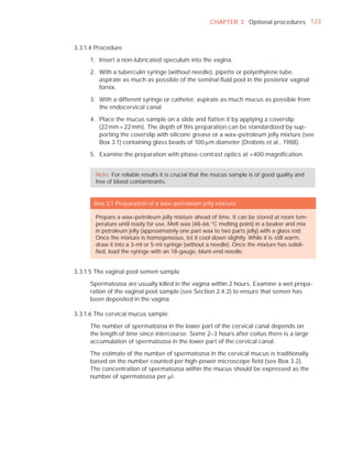 CHAPTER 3 Optional procedures 123



3.3.1.4 Procedure

     1. Insert a non-lubricated speculum into the vagina.

     2. With a tuberculin syringe (without needle), pipette or polyethylene tube,
        aspirate as much as possible of the seminal ﬂuid pool in the posterior vaginal
        fornix.

     3. With a different syringe or catheter, aspirate as much mucus as possible from
        the endocervical canal.

     4. Place the mucus sample on a slide and ﬂatten it by applying a coverslip
        (22 mm × 22 mm). The depth of this preparation can be standardized by sup-
        porting the coverslip with silicone grease or a wax–petroleum jelly mixture (see
        Box 3.1) containing glass beads of 100 Pm diameter (Drobnis et al., 1988).

     5. Examine the preparation with phase-contrast optics at ×400 magniﬁcation.


       Note: For reliable results it is crucial that the mucus sample is of good quality and
       free of blood contaminants.


       Box 3.1 Preparation of a wax–petroleum jelly mixture

       Prepare a wax–petroleum jelly mixture ahead of time. It can be stored at room tem-
       perature until ready for use. Melt wax (48–66 °C melting point) in a beaker and mix
       in petroleum jelly (approximately one part wax to two parts jelly) with a glass rod.
       Once the mixture is homogeneous, let it cool down slightly. While it is still warm,
       draw it into a 3-ml or 5-ml syringe (without a needle). Once the mixture has solidi-
       ﬁed, load the syringe with an 18-gauge, blunt-end needle.


3.3.1.5 The vaginal pool semen sample

     Spermatozoa are usually killed in the vagina within 2 hours. Examine a wet prepa-
     ration of the vaginal pool sample (see Section 2.4.2) to ensure that semen has
     been deposited in the vagina.

3.3.1.6 The cervical mucus sample

     The number of spermatozoa in the lower part of the cervical canal depends on
     the length of time since intercourse. Some 2–3 hours after coitus there is a large
     accumulation of spermatozoa in the lower part of the cervical canal.

     The estimate of the number of spermatozoa in the cervical mucus is traditionally
     based on the number counted per high-power microscope ﬁeld (see Box 3.2).
     The concentration of spermatozoa within the mucus should be expressed as the
     number of spermatozoa per Pl.
 