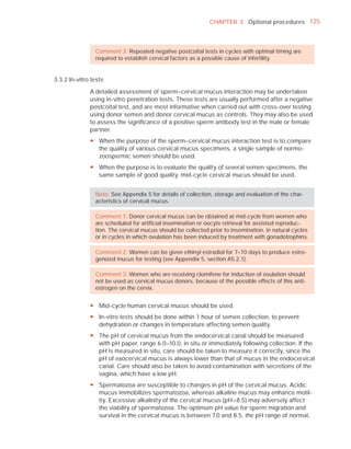 CHAPTER 3 Optional procedures 125



                Comment 3: Repeated negative postcoital tests in cycles with optimal timing are
                required to establish cervical factors as a possible cause of infertility.


3.3.2 In-vitro tests

              A detailed assessment of sperm–cervical mucus interaction may be undertaken
              using in-vitro penetration tests. These tests are usually performed after a negative
              postcoital test, and are most informative when carried out with cross-over testing
              using donor semen and donor cervical mucus as controls. They may also be used
              to assess the signiﬁcance of a positive sperm antibody test in the male or female
              partner.
              y When the purpose of the sperm–cervical mucus interaction test is to compare
                the quality of various cervical mucus specimens, a single sample of normo-
                zoospermic semen should be used.
              y When the purpose is to evaluate the quality of several semen specimens, the
                same sample of good quality, mid-cycle cervical mucus should be used.


                Note: See Appendix 5 for details of collection, storage and evaluation of the char-
                acteristics of cervical mucus.

                Comment 1: Donor cervical mucus can be obtained at mid-cycle from women who
                are scheduled for artiﬁcial insemination or oocyte retrieval for assisted reproduc-
                tion. The cervical mucus should be collected prior to insemination, in natural cycles
                or in cycles in which ovulation has been induced by treatment with gonadotrophins.

                Comment 2: Women can be given ethinyl estradiol for 7–10 days to produce estro-
                genized mucus for testing (see Appendix 5, section A5.2.1).

                Comment 3: Women who are receiving clomifene for induction of ovulation should
                not be used as cervical mucus donors, because of the possible effects of this anti-
                estrogen on the cervix.


              y Mid-cycle human cervical mucus should be used.
              y In-vitro tests should be done within 1 hour of semen collection, to prevent
                dehydration or changes in temperature affecting semen quality.
              y The pH of cervical mucus from the endocervical canal should be measured
                with pH paper, range 6.0–10.0, in situ or immediately following collection. If the
                pH is measured in situ, care should be taken to measure it correctly, since the
                pH of exocervical mucus is always lower than that of mucus in the endocervical
                canal. Care should also be taken to avoid contamination with secretions of the
                vagina, which have a low pH.
              y Spermatozoa are susceptible to changes in pH of the cervical mucus. Acidic
                mucus immobilizes spermatozoa, whereas alkaline mucus may enhance motil-
                ity. Excessive alkalinity of the cervical mucus (pH>8.5) may adversely affect
                the viability of spermatozoa. The optimum pH value for sperm migration and
                survival in the cervical mucus is between 7.0 and 8.5, the pH range of normal,
 