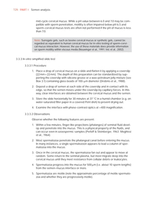 126 PART I Semen analysis



                  mid-cycle cervical mucus. While a pH value between 6.0 and 7.0 may be com-
                  patible with sperm penetration, motility is often impaired below pH 6.5 and
                  sperm–cervical mucus tests are often not performed if the pH of mucus is less
                  than 7.0.


                 Note: Surrogate gels, such as bovine cervical mucus or synthetic gels, cannot be
                 regarded as equivalent to human cervical mucus for in-vitro testing of sperm–cervi-
                 cal mucus interaction. However, the use of these materials does provide information
                 on sperm motility within viscous media (Neuwinger et al., 1991; Ivic et al., 2002).


 3.3.3 In-vitro simpliﬁed slide test

        3.3.3.1 Procedure

               1. Place a drop of cervical mucus on a slide and ﬂatten it by applying a coverslip
                  (22 mm × 22 mm). The depth of this preparation can be standardized by sup-
                  porting the coverslip with silicone grease or a wax–petroleum jelly mixture (see
                  Box 3.1) containing glass beads of 100-Pm diameter (Drobnis et al., 1988).

               2. Deposit a drop of semen at each side of the coverslip and in contact with its
                  edge, so that the semen moves under the coverslip by capillary forces. In this
                  way, clear interfaces are obtained between the cervical mucus and the semen.

               3. Store the slide horizontally for 30 minutes at 37 °C in a humid chamber (e.g. on
                  water-saturated ﬁlter paper in a covered Petri dish) to prevent drying out.

               4. Examine the interface with phase-contrast optics at ×400 magniﬁcation.

        3.3.3.2 Observations

               Observe whether the following features are present:

               1. Within a few minutes, ﬁnger-like projections (phalanges) of seminal ﬂuid devel-
                  op and penetrate into the mucus. This is a physical property of the ﬂuids, and
                  can occur even in azoospermic samples (Perloff & Steinberger, 1963; Moghissi
                  et al., 1964).

               2. Most spermatozoa penetrate the phalangeal canal before entering the mucus.
                  In many instances, a single spermatozoon appears to lead a column of sper-
                  matozoa into the mucus.

               3. Once in the cervical mucus, the spermatozoa fan out and appear to move at
                  random. Some return to the seminal plasma, but most migrate deep into the
                  cervical mucus until they meet resistance from cellular debris or leukocytes.

               4. Spermatozoa progress into the mucus for 500 Pm (i.e. about 10 sperm lengths)
                  from the semen–mucus interface or more.

               5. Spermatozoa are motile (note the approximate percentage of motile spermato-
                  zoa and whether they are progressively motile).
 