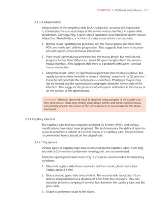 CHAPTER 3 Optional procedures 127



       3.3.3.3 Interpretation

             Interpretation of the simpliﬁed slide test is subjective, because it is impossible
             to standardize the size and shape of the semen–mucus interface in a plain slide
             preparation. Consequently, it gives only a qualitative assessment of sperm–mucus
             interaction. Nevertheless, a number of useful observations can be made.

             1. Normal result: spermatozoa penetrate into the mucus phase and more than
                90% are motile with deﬁnite progression. This suggests that there is no prob-
                lem with sperm–cervical mucus interaction.

             2. Poor result: spermatozoa penetrate into the mucus phase, but most do not
                progress further than 500 Pm (i.e. about 10 sperm lengths) from the semen–
                mucus interface. This suggests that there is a problem with sperm–cervical
                mucus interaction.

             3. Abnormal result: either: (1) spermatozoa penetrate into the mucus phase, but
                rapidly become either immotile or show a “shaking” movement, or (2) sperma-
                tozoa do not penetrate the semen–mucus interface. Phalanges may or may
                not be formed, but the spermatozoa congregate along the semen side of the
                interface. This suggests the presence of anti-sperm antibodies in the mucus or
                on the surface of the spermatozoa.


                Comment: When an abnormal result is obtained using samples of the couple’s se-
                men and mucus, cross-over testing using donor semen and donor cervical mucus
                can identify whether the semen or the cervical mucus is responsible for the abnor-
                mal result.


3.3.4 Capillary tube test

             The capillary tube test was originally designed by Kremer (1965), and various
             modiﬁcations have since been proposed. The test measures the ability of sperma-
             tozoa to penetrate a column of cervical mucus in a capillary tube. The procedure
             recommended here is based on the original test.

       3.3.4.1 Equipment

             Various types of capillary tube have been used but ﬂat capillary tubes, 5 cm long
             and with a 0.3-mm internal diameter viewing path, are recommended.

             A Kremer sperm penetration meter (Fig. 3.2) can be constructed in the laboratory
             as follows.

             1. Glue onto a glass slide three reservoirs cut from small, plastic test tubes
                (radius about 3.5 mm).

             2. Glue a second glass slide onto the ﬁrst. The second slide should be 1.5 cm
                shorter and positioned at a distance of 5 mm from the reservoirs. This con-
                struction prevents creeping of seminal ﬂuid between the capillary tube and the
                glass slide.

             3. Attach a centimetre scale to the slides.
 