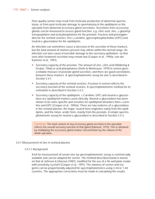 130 PART I Semen analysis



             Poor-quality semen may result from testicular production of abnormal sperma-
             tozoa, or from post-testicular damage to spermatozoa in the epididymis or the
             ejaculate from abnormal accessory gland secretions. Secretions from accessory
             glands can be measured to assess gland function, e.g. citric acid, zinc, J-glutamyl
             transpeptidase and acid phosphatase for the prostate; fructose and prostaglan-
             dins for the seminal vesicles; free L-carnitine, glycerophosphocholine (GPC) and
             neutral D-glucosidase for the epididymis.

             An infection can sometimes cause a decrease in the secretion of these markers,
             but the total amount of markers present may still be within the normal range. An
             infection can also cause irreversible damage to the secretory epithelium, so that
             even after treatment secretion may remain low (Cooper et al., 1990a; von der
             Kammer et al., 1991).
             y Secretory capacity of the prostate. The amount of zinc, citric acid (Möllering &
               Gruber, 1966) or acid phosphatase (Heite & Wetterauer, 1979) in semen gives
               a reliable measure of prostate gland secretion, and there are good correlations
               between these markers. A spectrophotometric assay for zinc is described in
               Section 3.4.1.
             y Secretory capacity of the seminal vesicles. Fructose in semen reflects the
               secretory function of the seminal vesicles. A spectrophotometric method for its
               estimation is described in Section 3.4.2.
             y Secretory capacity of the epididymis. L-Carnitine, GPC and neutral D-glucosi-
               dase are epididymal markers used clinically. Neutral D-glucosidase has been
               shown to be more specific and sensitive for epididymal disorders than L-carni-
               tine and GPC (Cooper et al., 1990a). There are two isoforms of D-glucosidase
               in the seminal plasma: the major, neutral form originates solely from the epidi-
               dymis, and the minor, acidic form, mainly from the prostate. A simple spectro-
               photometric assay for neutral D-glucosidase is described in Section 3.4.3.


               Comment: The total content of any accessory gland secretion in the ejaculate
               reﬂects the overall secretory function of that gland (Eliasson, 1975). This is obtained
               by multiplying the accessory gland marker concentration by the volume of the
               whole ejaculate.


 3.4.1 Measurement of zinc in seminal plasma

       3.4.1.1 Background

             A kit for measurement of serum zinc by spectrophotometric assay is commercially
             available and can be adapted for semen. The method described below is based
             on that of Johnsen & Eliasson (1987), modiﬁed for the use of a 96-well plate reader
             with sensitivity 4 Pmol/l (Cooper et al., 1991). The volumes of semen and rea-
             gents can be proportionally adjusted for spectrophotometers using 3-ml or 1-ml
             cuvettes. The appropriate corrections must be made in calculating the results.
 