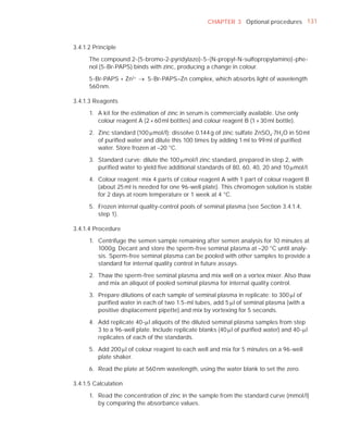 CHAPTER 3 Optional procedures 131



3.4.1.2 Principle

      The compound 2-(5-bromo-2-pyridylazo)-5-(N-propyl-N-sulfopropylamino)-phe-
      nol (5-Br-PAPS) binds with zinc, producing a change in colour.

      5-Br-PAPS + Zn2+ o 5-Br-PAPS–Zn complex, which absorbs light of wavelength
      560 nm.

3.4.1.3 Reagents

      1. A kit for the estimation of zinc in serum is commercially available. Use only
         colour reagent A (2 × 60 ml bottles) and colour reagent B (1 × 30 ml bottle).

      2. Zinc standard (100 Pmol/l): dissolve 0.144 g of zinc sulfate ZnSO4.7H2O in 50 ml
         of puriﬁed water and dilute this 100 times by adding 1 ml to 99 ml of puriﬁed
         water. Store frozen at –20 °C.

      3. Standard curve: dilute the 100 Pmol/l zinc standard, prepared in step 2, with
         puriﬁed water to yield ﬁve additional standards of 80, 60, 40, 20 and 10 Pmol/l.

      4. Colour reagent: mix 4 parts of colour reagent A with 1 part of colour reagent B
         (about 25 ml is needed for one 96-well plate). This chromogen solution is stable
         for 2 days at room temperature or 1 week at 4 °C.

      5. Frozen internal quality-control pools of seminal plasma (see Section 3.4.1.4,
         step 1).

3.4.1.4 Procedure

      1. Centrifuge the semen sample remaining after semen analysis for 10 minutes at
         1000g. Decant and store the sperm-free seminal plasma at –20 °C until analy-
         sis. Sperm-free seminal plasma can be pooled with other samples to provide a
         standard for internal quality control in future assays.

      2. Thaw the sperm-free seminal plasma and mix well on a vortex mixer. Also thaw
         and mix an aliquot of pooled seminal plasma for internal quality control.

      3. Prepare dilutions of each sample of seminal plasma in replicate: to 300 Pl of
         puriﬁed water in each of two 1.5-ml tubes, add 5 Pl of seminal plasma (with a
         positive displacement pipette) and mix by vortexing for 5 seconds.

      4. Add replicate 40-Pl aliquots of the diluted seminal plasma samples from step
         3 to a 96-well plate. Include replicate blanks (40 Pl of puriﬁed water) and 40-Pl
         replicates of each of the standards.

      5. Add 200 Pl of colour reagent to each well and mix for 5 minutes on a 96-well
         plate shaker.

      6. Read the plate at 560 nm wavelength, using the water blank to set the zero.

3.4.1.5 Calculation

      1. Read the concentration of zinc in the sample from the standard curve (mmol/l)
         by comparing the absorbance values.
 