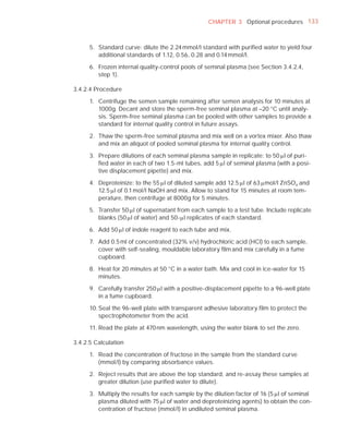 CHAPTER 3 Optional procedures 133



      5. Standard curve: dilute the 2.24 mmol/l standard with puriﬁed water to yield four
         additional standards of 1.12, 0.56, 0.28 and 0.14 mmol/l.

      6. Frozen internal quality-control pools of seminal plasma (see Section 3.4.2.4,
         step 1).

3.4.2.4 Procedure

      1. Centrifuge the semen sample remaining after semen analysis for 10 minutes at
         1000g. Decant and store the sperm-free seminal plasma at –20 °C until analy-
         sis. Sperm-free seminal plasma can be pooled with other samples to provide a
         standard for internal quality control in future assays.

      2. Thaw the sperm-free seminal plasma and mix well on a vortex mixer. Also thaw
         and mix an aliquot of pooled seminal plasma for internal quality control.

      3. Prepare dilutions of each seminal plasma sample in replicate: to 50 Pl of puri-
         ﬁed water in each of two 1.5-ml tubes, add 5 Pl of seminal plasma (with a posi-
         tive displacement pipette) and mix.

      4. Deproteinize: to the 55 Pl of diluted sample add 12.5 Pl of 63 Pmol/l ZnSO4 and
         12.5 Pl of 0.1 mol/l NaOH and mix. Allow to stand for 15 minutes at room tem-
         perature, then centrifuge at 8000g for 5 minutes.

      5. Transfer 50 Pl of supernatant from each sample to a test tube. Include replicate
         blanks (50 Pl of water) and 50-Pl replicates of each standard.

      6. Add 50 Pl of indole reagent to each tube and mix.

      7. Add 0.5 ml of concentrated (32% v/v) hydrochloric acid (HCl) to each sample,
         cover with self-sealing, mouldable laboratory ﬁlm and mix carefully in a fume
         cupboard.

      8. Heat for 20 minutes at 50 °C in a water bath. Mix and cool in ice-water for 15
         minutes.

      9. Carefully transfer 250 Pl with a positive-displacement pipette to a 96-well plate
         in a fume cupboard.

      10. Seal the 96-well plate with transparent adhesive laboratory ﬁlm to protect the
          spectrophotometer from the acid.

      11. Read the plate at 470 nm wavelength, using the water blank to set the zero.

3.4.2.5 Calculation

      1. Read the concentration of fructose in the sample from the standard curve
         (mmol/l) by comparing absorbance values.

      2. Reject results that are above the top standard, and re-assay these samples at
         greater dilution (use puriﬁed water to dilute).

      3. Multiply the results for each sample by the dilution factor of 16 (5 Pl of seminal
         plasma diluted with 75 Pl of water and deproteinizing agents) to obtain the con-
         centration of fructose (mmol/l) in undiluted seminal plasma.
 