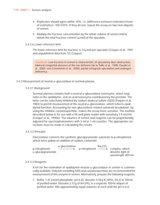 134 PART I Semen analysis



             4. Replicates should agree within 10%, i.e. (difference between estimates/mean
                of estimates) × 100 ”10%. If they do not, repeat the assay on two new aliquots
                of semen.

             5. Multiply the fructose concentration by the whole volume of semen (ml) to
                obtain the total fructose content (Pmol) of the ejaculate.

       3.4.2.6 Lower reference limit

             The lower reference limit for fructose is 13 Pmol per ejaculate (Cooper et al., 1991
             and unpublished data from TG Cooper).


               Comment: Low fructose in semen is characteristic of ejaculatory duct obstruction,
               bilateral congenital absence of the vas deferens (de la Taille et al., 1998; Daudin et
               al., 2000; von Eckardstein et al., 2000), partial retrograde ejaculation and androgen
               deﬁciency.


 3.4.3 Measurement of neutral D-glucosidase in seminal plasma

       3.4.3.1 Background

             Seminal plasma contains both a neutral D-glucosidase isoenzyme, which origi-
             nates in the epididymis, and an acid isoenzyme contributed by the prostate. The
             latter can be selectively inhibited by sodium dodecyl sulfate (SDS) (Paquin et al.,
             1984) to permit measurement of the neutral D-glucosidase, which reﬂects epidi-
             dymal function. Accounting for non-glucosidase-related substrate breakdown, by
             using the inhibitor castanospermine, makes the assay more sensitive. The method
             described below is for use with a 96-well plate reader with sensitivity 1.9 mU/ml
             (Cooper et al., 1990b). The volumes of semen and reagents can be proportionally
             adjusted for spectrophotometers with 3-ml or 1-ml cuvettes. The appropriate cor-
             rections must be made in calculating the results.

       3.4.3.2 Principle

             Glucosidase converts the synthetic glucopyranoside substrate to p-nitrophenol,
             which turns yellow on addition of sodium carbonate.

                                   D-glucosidase                       Na 2CO3
             p-nitrophenol-                           p-nitrophenol               complex, which
             D-glucopyranoside                                                    absorbs light of
                                                                                  wavelength 405 nm

       3.4.3.3 Reagents

             A kit for the estimation of epididymal neutral D-glucosidase in semen is commer-
             cially available. Only kits including SDS and castanospermine are recommended for
             measurement of this enzyme in semen. Alternatively, prepare the following reagents.

             1. Buffer 1 (0.2 mol/l phosphate, pH 6.8): dissolve 4.56 g K 2HPO4.3H2O in 100 ml
                of puriﬁed water. Dissolve 2.72 g of KH2PO4 in a separate 100 ml aliquot of
                puriﬁed water. Mix approximately equal volumes of each until the pH is 6.8.
 
