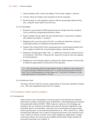136 PART I Semen analysis



              7. Stop incubation after 2 hours by adding 1 ml of colour reagent 1 and mix.

              8. Transfer 250 Pl of samples and standards to the 96-well plate.

              9. Read the plate in a 96-well plate reader at 405 nm wavelength within 60 min-
                 utes, using the water blank to set the zero.

        3.4.3.5 Calculation

              1. Read the concentration of PNP produced by the sample from the standard
                 curve (Pmol/l) by comparing absorbance values.

              2. Reject samples that lie above the top standard and re-assay these samples
                 after dilution (use buffer 1 to dilute).

              3. Multiply by the correction factor (0.6194; see Note) to obtain the activity of
                 neutral glucosidase in undiluted seminal plasma (IU/l).

              4. Subtract the activity (IU/l) of the castanospermine seminal plasma blank from
                 each sample to obtain the corrected (glucosidase-related) activity.

              5. Replicates should agree within 10%, i.e. (difference between estimates/mean
                 of estimates) × 100 ”10%. If they do not, repeat the assay on two new aliquots
                 of seminal plasma.

              6. Multiply the corrected glucosidase activity by the whole volume of semen (ml)
                 to obtain the glucosidase activity (mU) of the ejaculate.


                Note: One international unit (IU) of glucosidase activity is deﬁned as the production
                of 1 Pmol of product (PNP) per minute at 37 °C. In this assay the activity is derived
                from 15 Pl of seminal plasma in a total volume of 1.115 Pl over 120 minutes, so the
                correction factor is (1115/15)/120 = 0.6194.


        3.4.3.6 Reference limit

              The lower reference limit for neutral D-glucosidase is 20 mU per ejaculate (Cooper
              et al., 1991 and unpublished data from TG Cooper).


 3.5 Computer-aided sperm analysis
 3.5.1 Introduction

              Until recently, it was not feasible to measure sperm concentration by computer-
              aided sperm analysis (CASA) because of difﬁculties in distinguishing spermatozoa
              from particulate debris (ESHRE, 1998). However, advances in technology, par-
              ticularly in the use of ﬂuorescent DNA stains and tail-detection algorithms, may
              now allow sperm concentration—and hence the concentration of progressively
              motile spermatozoa—to be determined (Zinaman et al., 1996; Garrett et al., 2003).
              Provided that adequate care is taken in preparing specimens and using the instru-
              ment, CASA can now be used for some routine diagnostic applications. Quality-
              control procedures are necessary to establish and maintain a high standard of
              instrument operation (see Chapter 7).
 