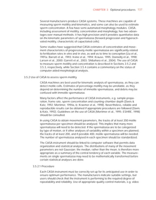 CHAPTER 3 Optional procedures 137



            Several manufacturers produce CASA systems. These machines are capable of
            measuring sperm motility and kinematics, and some can also be used to estimate
            sperm concentration. A few have semi-automated morphology modules. CASA,
            including assessment of motility, concentration and morphology, has two advan-
            tages over manual methods: it has high precision and it provides quantitative data
            on the kinematic parameters of spermatozoa (forward progression and hyperacti-
            vated motility, characteristic of capacitated cells).

            Some studies have suggested that CASA estimates of concentration and move-
            ment characteristics of progressively motile spermatozoa are signiﬁcantly related
            to fertilization rates in vitro and in vivo, as well as to time to conception (Liu et al.,
            1991a; Barratt et al., 1993; Irvine et al., 1994; Krause, 1995; Donnelly et al., 1998;
            Larsen et al., 2000; Garrett et al., 2003; Shibahara et al., 2004). The use of CASA
            to measure sperm motility and concentration is described in Sections 3.5.2 and
            3.5.3, respectively, while Section 3.5.4 contains a commentary on the status of
            computer-aided morphological analysis.

3.5.2 Use of CASA to assess sperm motility

            CASA machines are best used for kinematic analysis of spermatozoa, as they can
            detect motile cells. Estimates of percentage motility may be unreliable, as they
            depend on determining the number of immotile spermatozoa, and debris may be
            confused with immotile spermatozoa.

            Many factors affect the performance of CASA instruments, e.g. sample prepa-
            ration, frame rate, sperm concentration and counting-chamber depth (Davis &
            Katz, 1992; Mortimer, 1994a, b; Kraemer et al., 1998). Nevertheless, reliable and
            reproducible results can be obtained if appropriate procedures are followed (Davis
            & Katz, 1992). Guidelines on the use of CASA (Mortimer et al., 1995; ESHRE, 1998)
            should be consulted.

            In using CASA to obtain movement parameters, the tracks of at least 200 motile
            spermatozoa per specimen should be analysed. This implies that many more
            spermatozoa will need to be detected. If the spermatozoa are to be categorized
            by type of motion, or if other analyses of variability within a specimen are planned,
            the tracks of at least 200, and if possible 400, motile spermatozoa will be needed.
            The number of spermatozoa analysed in each specimen should be standardized.

            The CASA instrument should be linked to computer software that permits data
            organization and statistical analysis. The distributions of many of the movement
            parameters are not Gaussian; the median, rather than the mean, is therefore more
            appropriate as a summary of the central tendency of each variable. The measure-
            ments on single spermatozoa may need to be mathematically transformed before
            certain statistical analyses are done.

       3.5.2.1 Procedure

            Each CASA instrument must be correctly set up for its anticipated use in order to
            ensure optimum performance. The manufacturers indicate suitable settings, but
            users should check that the instrument is performing to the required degree of
            repeatability and reliability. Use of appropriate quality control materials, e.g. video
 