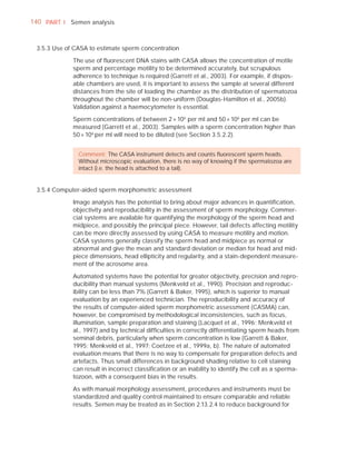 140 PART I Semen analysis



 3.5.3 Use of CASA to estimate sperm concentration

             The use of ﬂuorescent DNA stains with CASA allows the concentration of motile
             sperm and percentage motility to be determined accurately, but scrupulous
             adherence to technique is required (Garrett et al., 2003). For example, if dispos-
             able chambers are used, it is important to assess the sample at several different
             distances from the site of loading the chamber as the distribution of spermatozoa
             throughout the chamber will be non-uniform (Douglas-Hamilton et al., 2005b).
             Validation against a haemocytometer is essential.

             Sperm concentrations of between 2 × 106 per ml and 50 × 106 per ml can be
             measured (Garrett et al., 2003). Samples with a sperm concentration higher than
             50 × 106 per ml will need to be diluted (see Section 3.5.2.2).


               Comment: The CASA instrument detects and counts ﬂuorescent sperm heads.
               Without microscopic evaluation, there is no way of knowing if the spermatozoa are
               intact (i.e. the head is attached to a tail).


 3.5.4 Computer-aided sperm morphometric assessment

             Image analysis has the potential to bring about major advances in quantiﬁcation,
             objectivity and reproducibility in the assessment of sperm morphology. Commer-
             cial systems are available for quantifying the morphology of the sperm head and
             midpiece, and possibly the principal piece. However, tail defects affecting motility
             can be more directly assessed by using CASA to measure motility and motion.
             CASA systems generally classify the sperm head and midpiece as normal or
             abnormal and give the mean and standard deviation or median for head and mid-
             piece dimensions, head ellipticity and regularity, and a stain-dependent measure-
             ment of the acrosome area.

             Automated systems have the potential for greater objectivity, precision and repro-
             ducibility than manual systems (Menkveld et al., 1990). Precision and reproduc-
             ibility can be less than 7% (Garrett & Baker, 1995), which is superior to manual
             evaluation by an experienced technician. The reproducibility and accuracy of
             the results of computer-aided sperm morphometric assessment (CASMA) can,
             however, be compromised by methodological inconsistencies, such as focus,
             illumination, sample preparation and staining (Lacquet et al., 1996; Menkveld et
             al., 1997) and by technical difﬁculties in correctly differentiating sperm heads from
             seminal debris, particularly when sperm concentration is low (Garrett & Baker,
             1995; Menkveld et al., 1997; Coetzee et al., 1999a, b). The nature of automated
             evaluation means that there is no way to compensate for preparation defects and
             artefacts. Thus small differences in background shading relative to cell staining
             can result in incorrect classiﬁcation or an inability to identify the cell as a sperma-
             tozoon, with a consequent bias in the results.

             As with manual morphology assessment, procedures and instruments must be
             standardized and quality control maintained to ensure comparable and reliable
             results. Semen may be treated as in Section 2.13.2.4 to reduce background for
 