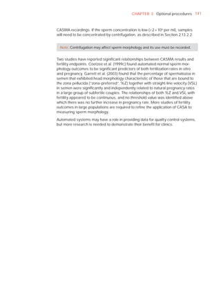 CHAPTER 3 Optional procedures 141



CASMA recordings. If the sperm concentration is low (<2 × 10 6 per ml), samples
will need to be concentrated by centrifugation, as described in Section 2.13.2.2.


  Note: Centrifugation may affect sperm morphology and its use must be recorded.


Two studies have reported signiﬁcant relationships between CASMA results and
fertility endpoints. Coetzee et al. (1999c) found automated normal sperm mor-
phology outcomes to be signiﬁcant predictors of both fertilization rates in vitro
and pregnancy. Garrett et al. (2003) found that the percentage of spermatozoa in
semen that exhibited head morphology characteristic of those that are bound to
the zona pellucida (“zona-preferred”, %Z) together with straight-line velocity (VSL)
in semen were signiﬁcantly and independently related to natural pregnancy rates
in a large group of subfertile couples. The relationships of both %Z and VSL with
fertility appeared to be continuous, and no threshold value was identiﬁed above
which there was no further increase in pregnancy rate. More studies of fertility
outcomes in large populations are required to reﬁne the application of CASA to
measuring sperm morphology.

Automated systems may have a role in providing data for quality control systems,
but more research is needed to demonstrate their beneﬁt for clinics.
 