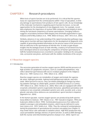 142



 CHAPTER 4                Research procedures
              When tests of sperm function are to be performed, it is critical that the sperma-
              tozoa are separated from the seminal plasma within 1 hour of ejaculation, to limit
              any damage to spermatozoa from products of non-sperm cells. As our knowledge
              of the molecular mechanisms regulating sperm function increases, so too will
              opportunities for the development of new diagnostic tests. For example, recent
              data emphasize the importance of nuclear DNA compaction and integrity in deter-
              mining the functional competence of human spermatozoa. Emerging evidence
              suggests associations between DNA integrity and chromatin organization in sper-
              matozoa and fertility (Sakkas et al., 1998; Aitken & Krausz, 2001; Virro et al., 2004).

              Similarly, advances in our understanding of the signal transduction pathways regu-
              lating sperm function will have implications for the development of diagnostic tests
              capable of generating detailed information on the precise nature of the processes
              that are defective in the spermatozoa of infertile men. In order to gain deeper
              insights into the biological basis of male infertility, a battery of functional tests has
              been developed aimed at assessing the competence of human spermatozoa to
              fulﬁl the fundamental processes essential to conception: binding to the zona pellu-
              cida, acrosomal exocytosis, and fusion with the vitelline membrane of the oocyte.


 4.1 Reactive oxygen species
 4.1.1 Introduction

              The excessive generation of reactive oxygen species (ROS) and the presence of
              high activities of cytoplasmic enzymes, such as creatine phosphokinase, may
              reﬂect abnormal spermatozoa with excess residual cytoplasm in the midpiece
              (Rao et al., 1989; Gomez et al., 1996; Aitken et al., 2004).

              Reactive oxygen species are metabolites of oxygen and include the superox-
              ide anion, hydrogen peroxide, hydroxyl and hydroperoxyl radicals, and nitric
              oxide. When present in excess, they can initiate pathological changes by induc-
              ing oxidative damage to cellular lipids, proteins and DNA (Griveau & Le Lannou,
              1997; Aitken et al., 2003; Henkel et al., 2004). Most cells are equipped with either
              enzymatic antioxidant systems (superoxide dismutase, glutathione peroxidase and
              catalase) or non-enzymatic antioxidant systems (uric acid, ascorbic acid, D-toco-
              pherol), and when these defences are overwhelmed, sperm function is impaired
              (Agarwal et al., 2004).

              In the human ejaculate, reactive oxygen species are produced by both sperma-
              tozoa (Aitken & Clarkson, 1987; Alvarez et al., 1987; Iwasaki & Gagnon, 1992) and
              leukocytes (Aitken & West, 1990). Seminal plasma possesses free radical anti-
              oxidant scavengers and antioxidant enzymes, which may be deﬁcient in some
              men (Jones et al., 1979; Smith et al., 1996). Thus the removal of seminal plasma
              during the preparation of spermatozoa for assisted conception (see Chapter 5)
              may render these cells vulnerable to oxidative attack. High ROS production may
              cause peroxidative damage and loss of sperm function, as well as DNA damage in
              both the nuclear and mitochondrial genomes (Sawyer et al., 2003). Sperm sur-
 